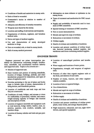 Conditions of health and sanitation in enemy units. Information on mass sickness or epidemics in the
enemy forces.
Ratio of dead to wounded.
W e s of treatment and medication for NBC casual-
Commander's tactics in relation to number of ties.
casualties.
Adequacy and efficiencyof casualtyevacuation.
Supply and availability of materials used in treat-
ment of NBC causalities.
Weapons most feared by the enemy. Specialtraining or treatment of NBC casualties.
Location and staffingof aid stations and hospitals. New or recent immunizations.
Organization of division, regiment, and battalion Morale and esprit de corps of civilians.
medical units.
Relocation or movement of civilians.
Status and types of medical supplies.
Civilian supply.
Use and characteristics of newly developed
medicineor drugs. Health of civilians and availabilityof medicine.
Data on wounded, sick, or dead in enemy hands. Location and present condition of civilian hospi-
Skill of enemy medical personnel.
tals, factories-producing medical supplies, and
warehouse and stores containing medical supplies.
ENGINEER TROOPS
Engineer personnel are prime interrogation can- Location of camouflaged positions and installa-
didates for information concerning bridges, fortifica- tions.
tions, minefields, and coordination between infantry Water supplyand locations of water points.
and supported units. Topics to be coveredare-- -
Missionof supported unit.
Organization, strength, and weapons of engineer
units.
Exact location and pattern of existing minefields, Presence of other than organic engineer units at
location of bridges, buildings, airfields, and other the front, and mission of such units.
installations ~ r e ~ a r e dfor demolition, and m e s of1 I .*
mines of explosivesused. Number of trucks, tractors, and other engineer
vehicles available.
Doctrine pertaining to the use of mines and booby
traps to include types of mines, characteristics of Location of new or repaired bridges.
firingdevices,andminefields patterns.
Location of roadblocks and tank traps and how
they are constructed.
Conditions of roads, bridges, and streams or rivers
for trafficability of personnel, vehicles, and armor;
weight-carrying capacity of bridges and location
and description of fords.
Location of engineer materials and equipment such
as road material, bridge timber, lumber, steel, ex-
plosives, quarries, rock crushers, sawmills, and
machine shops.
Use of demolitions.
Morale and esprit de corps of civilians.
Relocation or movement of civilians.
Civilian supply.
Health of civilians and availabilityof medicine.
Location and present conditions of civilian power
plants, water works, and sewagedisposal plants.
Night maneuvers, rehearsals, unit size, night vision
devices,and special equipment.
Location of dummyvehicles and tank and gun posi-
tions.
 