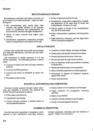RECONNAISSANCETROOPS
Reconnaissance personnel and degree of activity are Routes of approach used by the unit.a.
good indicators o n enemy intentions. Topics for ques- Identification, composition, organization, strength,
tioning are- and disposition of the main body of troops and
The reconnaissance plan, march order, time reinforcements. Routes to be used.
schedule, and specific-missions of all elements, General quality of troops of the reconnaissance
means of coordination and communication be- unit and of the main body.
tween elements, and unit and higher headquarters.
Radio communication equipment and frequencies
Nature of orders received from higher head- used.
auarters.1
Night maneuvers, rehearsals, unit size, night vision
Identification, organization, composition, strength, devices, and special equipment.
means of transportation, and weapons of the unit.
LOCAL CMLIANS
Civilians who recently left enemy-heldareas normally
have important information, and often give this infor-
mation readily.
This information is usually important to CA and
PSYOP personnel. The following questions could be
asked:
Location of enemy front lines and major defensive
positions.
Location of artille~ypositions.
Condition of roads,bridges,and major buildings.
Enemy policy and attitude toward localcivilians.
Human and material resources of the area.
Morale and esprit de corps of local civilians.
Data on important civilian personalities remaining
in enemy areas.
Health and medical status of localpopulace.
Effectof friendly operations on civilianpopulace.- -
Location and nature of minefields in enemy rear Instructions to prepare for defensive measures
area. againstNBCattack.
Description of key terrain. Recent immunizations.
POLITICALAND PROPAGANDAPERSONNEL
Personnel recently acquired through combat opera- Enemy analysis of ourweaknesses and strengths.
tions and identified as involved with political and Target audiences for propaganda, including
PSYOP should be questioned as follows: priorities.
Policy, plans, and objectives.
Organization and training.
Effects of our PSYOP.
Analysis of enemyweaknesses and strengths.
Current and past activities, to include themes of Enemy counterpropaganda activities.
any propaganda programs.
GUERRILLA PERSONNEL
Guerrilla personnel, depending of assignment,can be strength, equipment, leadership, and local influence or
expected to have information concerning activities, support. Topicsto be covered are-
 