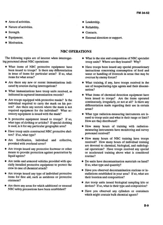 Area of activities.
Nature of activities.
Strength.
Equipment.
Motivation.
Leadership.
Reliability.
Contacts.
External direction or support.
NBC OPERATIONS
The following topics are of interest when interrogat-
ing personnel about NBC operations:
What items of NBC protective equipment have
been issued to troops? Is there any differentiation
in issue of items for particular areas? If so, what
items for what areas?
Are there any new or recent immunizations indi-
cated by sources during interrogations?
What immunizations have troop units received, as
indicated in captured immunization records?
Are troops equipped with protective masks? Is the
individual required to carry the mask on his per-
son? Are there any sectors where the mask is not
required equipment for the individual? What ac-,
cessory equipment is issuedwith the mask?
Is protective equipment issued to troops? If so,
what type of clothing or articles? If specialclothing
is used, is it for any particular geographic area?
Have troop units constructed NBC protective shel-
ters? If so, what type?
Are fortification, individual and collective,
provided with overhead cover?
Are troops issued any protective footwear or other
means to provide protection against penetration by
liquid agents?
Are tanks and armored vehicles provided with spe-
cially installed protective equipment to protect the
crewin caseof chemicalattack?
Are troops issued any type of individual protective
items for first aid, such as antidotes or protective
ointment?
Are there any areas for which additional or unusual
NBC safetyprecautions have been established?
What is the size and composition of NBC specialist
troop units? Where are they located? Why?
Have troops been issued any special precautionary
instructions concerning consumption of food and
water or handling of livestock in areas that may be
overrun by enemyforces?
What training, if any, have troops received in the
use of incapacitating-type agents and their dissemi-
nation?
What items of chemical detection equipment have
been issued to troops? Are the items operated
continuously, irregularly,or not at all? Is there any
differentiation made regarding their use in certain
areas?
What type radiation-measuring instruments are is-
sued to troop units and what is their range or limit?
How are they distributed?
How many hours of training with radiation-
measuring instruments have monitoring and survey
personnel received?
How many hours of NBC training have troops
received? How many hours of individual training
are devoted to chemical, biological, and radiologi-
cal operations? Have troops received any special
or accelerated training above what is considered
routine?
Do units have decontamination materials on hand?
If so,what type and quantity?
Have you observed decontamination stations or in-
stallations established in your area? If so, what are
their location and composition?
Are troop units issued biological sampling kits or
devices? If so, what is their type and composition?
Have you observed any cylinders or containers
which might contain bulk chemical agents?
 