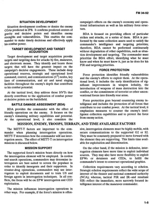 SITUATION DEVELOPMENT
Situation development confirms or denies the enemy
COAs predicted in IPB. It confirmspredicted centers of
gravity and decisive points and identifies enemy
strengths and vulnerabilities. This enables the com-
mander to make timely decisions and effectively apply
his combat power.
TARGET DEVELOPMENTAND TARGET 

ACQUISITION 

Target development and target acquisition provide
targets and targeting data for attacks by fire, maneuver,
and electronic means. They identify and locate those
targets that will have the greatest impact on the
campaign's decisive engagements. These include deep
operational reserves, strategic and operational level
command,control, and communications (c3) nodes, key
lines of communication, and air and naval staging
facilities throughout the enemy's depth that contribute
to his combat potential.
At the tactical level, they address those HVTs that
directly contribute to the application of combat power
at decisive points on the battlefield.
BAlTLE DAMAGE ASSESSMENT (BDA)
BDA provides the commander with the effect of
friendly operations on the enemy. It focuses on the
enemy's remaining military capabilities and potential.
At the operational level, it also considers the
campaign's effects on the enemy's economy and opera-
tional infrastructure as well as his military force struc-
ture.
BDA is focused on providing effects of particular
strikes and attacks, or a series of them. BDA is per-
formed by the same collection assets used to satisfy the
commander's intelligence and targeting priorities;
therefore, BDA cannot be performed continuously
without degradation of other capabilities, such as situa-
tion development and targeting. The commander must
prioritize the BDA effort, identifying what he must
know and when he must know it, just as he does for his
PIR and targeting priorities.
FORCE PROTECTION
Force protection identifies friendly vulnerabilities
and the enemy's efforts to exploit them. At the opera-
tional level, it includes the early identification of sig-
nificant improvements in weapon lethality, the
introduction of weapons of mass destruction into the
conflict,or the commitment of terrorist or other uncon-
ventional forces into friendlyrear areas.
Force protection goes beyond countering enemy in-
telligence and includes the protection of all forces that
contribute to our combat power. At the tactical level, it
emphasizes measures to counter the enemy's intel-
ligence collection capabilities and to protect the force
from enemyaction.
MISSION, ENEMY, TROOPS, TERRAIN,AND TIMEAVAILABLE FACTORS 

The MElT-T factors are important to the com-
mander when planning interrogation operations.
MElT-T determines how the commander will use inter-
rogation assets. The effect of ME=-T on interrogation
missions is discussed below.
MISSION SUPPORT
The supported force's mission bears directly on how
the interrogation element will be employed. In cordon
and search operations, commanders may determine in-
terrogators are best suited to screen the populace in
order to identify insurgents and their supporters. In
counter-drug operations, commanders may use inter-
rogators to exploit documents and to train US and
foreign agents in interrogation techniques. In all con-
flicts, the focuswill be on EPW interrogation and CED
exploitation.
The mission influences interrogation operations in
other ways. For example,if the force's mission is offen-
sive, interrogation elements must be highly mobile, with
secure communications to the supported G2 or S2.
They must be constantly prepared to move forward with
the element they are supporting. This limits time avail-
able for exploitation and dissemination.
On the other hand, if the mission is defensive, inter-
rogation elements have more time to exploit individual
sources. They may also have more flexibility to exploit
EPWs or detainees and CEDs, to fulfill the
commander's intent to construct operational graphics.
Collection requirements vary according to echelon.
Strategic echelon requirements reflect the wide scope of
interest of the theater and national command authority
(NCA); whereas, tactical PIR and IR--and resultant
SIR--reflect the immediate, more narrowly focused in-
telligence interest of the maneuver commander.
 