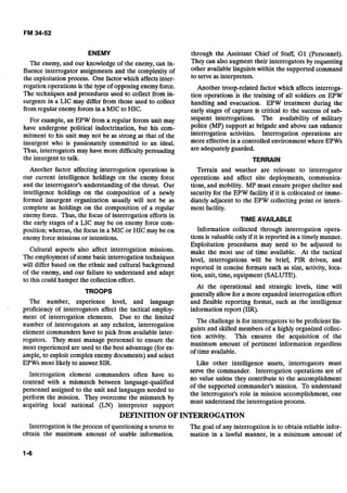 ENEMY
The enemy, and our knowledge of the enemy, can in-
fluence interrogator assignments and the complexity of
the exploitation process. One factor which affects inter-
rogation operations is the type of opposing enemy force.
The techniques and procedures used to collect from in-
surgents in a LIC may differ from those used to collect
from regular enemy forces in a MIC to HIC.
For example, an EPW from a regular forces unit may
have undergone political indoctrination, but his com-
mitment to his unit may not be as strong as that of the
insurgent who is passionately committed to an ideal.
Thus, interrogators may have more difficulty persuading
the insurgent to talk.
Another factor affecting interrogation operations is
our current intelligence holdings on the enemy force
and the interrogator's understanding of the threat. Our
intelligence holdings on the composition of a newly
formed insurgent organization usually will not be as
complete as holdings on the composition of a regular
enemy force. Thus, the focus of interrogation efforts in
the early stages of a LIC may be on enemy force com-
position; whereas, the focus in a MIC or HIC may be on
enemv force missions or intentions.
Cultural aspects also affect interrogation missions.
The employment of some basic interrogation techniques
will differ based on the ethnic and cultural background
of the enemy, and our failure to understand and adapt
to this could ham~erthe collection effort.
TROOPS
The number, experience level, and language
proficiency of interrogators affect the tactical employ-
ment of interrogation elements. Due to the limited
number of interrogators at any echelon, interrogation
element commanders have to pick from available inter-
rogators. They must manage personnel to ensure the
most experienced are used to the best advantage (for ex-
ample, to exploit complex enemy documents) and select
EPWs most likely to answer SIR.
Interrogation element commanders often have to
contend with a mismatch between language-qualified
personnel assigned to the unit and languages needed to
perform the mission. They overcome the mismatch by
acquiring local national (LN) interpreter support
through the Assistant Chief of Staff, G1 (Personnel).
They can also augment their interrogators by requesting
other available linguists within the supported command
to serve as interpreters:
Another troop-related factor which affects interroga-
tion operations is the training of all soldiers on EPW
handling and evacuation. EPW treatment during the
early stages of capture is critical to the success of sub-
sequent interrogations. The availability of military
police (MP) support at brigade and above can enhance
interrogation activities. Interrogation operations are
more effective in a controlled environment where EPWs
are adequately guarded.
TERRAIN
Terrain and weather are relevant to interrogator
operations an& affect site deployments, communica-
tions, and mobility. MP must ensure proper shelter and
security for the EPW facility if it is collocated or imme-
diately adjacent to the EPW collecting point or intern-
ment facility.
TIME AVAILABLE
Information collected through interrogation opera-
tions is valuable only if it is reported in a timely manner.
Exploitation procedures may need to be adjusted to
make the most use of time available. At the tactical
level, interrogations will be brief, PIR driven, and
reported in concise formats such as size, activity, loca-
tion, unit, time, equipment (SALUTE).
At the operational and strategic levels, time will
generally allow for a more expanded interrogation effort
and flexible reporting format, such as the intelligence
information report (IIR).
The challenge is for interrogators to be proficient lin-
guists and skilled members of a highly organized collec-
tion activity. This ensures the acquisition of the
maximum amount of pertinent information regardless
of time available.
Like other intelligence assets, interrogators must
serve the commander. Interrogation operations are of
no value unless they contribute to the accomplishment
of the supported commander's mission. To understand
the interrogator's role in mission accomplishment, one
must understand the interrogation process.
DEFINITION OFINTERROGATION
Interrogation is the process of questioning a source to The goal of any interrogation is to obtain reliable infor-
obtain the maximum amount of usable information. mation in a lawful manner, in a minimum amount of
 