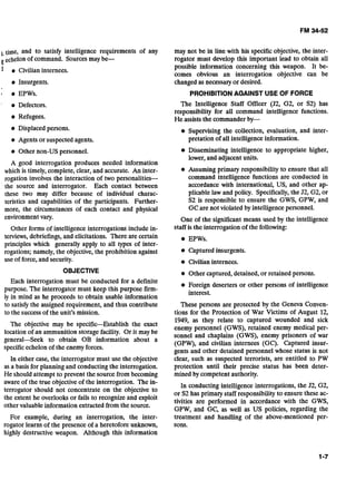 ,,time, and to satisfy intelligence requirements of any
echelonof command. Sources may be-
1 e Civilian internees.
Insurgents.
I EPWs.
Defectors.
Refugees.
Displacedpersons.
Agents or suspected agents.
Other non-US personnel.
A good interrogation produces needed information
which is timely,complete, clear, and accurate. An inter-
rogation involves the interaction of two personalities-
the source and interrogator. Each contact between
these two may differ because of individual charac-
teristics and capabilities of the participants. Further-
more, the circumstances of each contact and physical
environmentvary.
Other forms of intelligence interrogations include in-
terviews, debriefings,and elicitations. There are certain
principles which generally apply to all types of inter-
rogations; namely, the objective,the prohibition against
use of force,and security.
OBJECTIVE
Each interrogation must be conducted for a definite
purpose. The interrogator must keep this purpose firm-
ly in mind as he proceeds to obtain usable information
to satisfy the assigned requirement, and thus contribute
to the successof the unit's mission.
The objective may be specific-Establish the exact
location of an ammunition storage facility. Or it may be
general--Seek to obtain OB information about a
specificechelon of the enemy forces.
In either case, the interrogator must use the objective
as a basis for planning and conducting the interrogation.
He should attempt to prevent the source from becoming
aware of the true objectiveof the interrogation. The in-
terrogator should not concentrate on the objective to
the extent he overlooks or fails to recognize and exploit
other valuable information extracted from the source.
For example, during an interrogation, the inter-
rogator learns of the presence of a heretofore unknown,
highly destructive weapon. Although this information
may not be in line with his specific objective, the inter-
rogator must develop this important lead to obtain all
possible information concerning this weapon. It be-
comes obvious an interrogation objective can be
changed as necessary or desired.
PROHIBITIONAGAINST USE OF FORCE
The Intelligence Staff Officer (J2, G2, or S2) has
responsibility for all command intelligence functions.
He assiststhe commander by-
e Supervising the collection, evaluation, and inter-
pretation of all intelligence information.
Disseminating intelligence to appropriate higher,
lower, and adjacent units.
Assuming primary responsibility to ensure that all
command intelligence functions are conducted in
accordance with international, US, and other ap-
plicable law and policy. Specifically,the J2, G2, or
S2 is responsible to ensure the GWS, GPW, and
GCare not violated by intelligence personnel.
One of the significant means used by the intelligence
staff is the interrogation of the following:
EPWs.
Captured insurgents.
Civilian internees.
Other captured, detained,or retained persons.
Foreign deserters or other persons of intelligence
interest.
These persons are protected by the Geneva Conven-
tions for the Protection of War Victims of August 12,
1949, as they relate to Captured wounded and sick
enemy personnel (GWS), retained enemy medical per-
sonnel and chaplains (GWS), enemy prisoners of war
(GPW), and civilian internees (GC). Captured insur-
gents and other detained personnel whose status is not
clear, such as suspected terrorists, are entitled to PW
protection until their precise status has been deter-
mined by competent authority.
In conducting intelligence interrogations, the 52, G2,
or S2 has primary staff responsibility to ensure these ac-
tivities are performed in accordance with the GWS,
GPW, and GC, as well as US policies, regarding the
treatment and handling of the above-mentioned per-
sons.
 