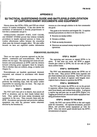 APPENDIX C
/ S2 TACTICAL QUESTIONING GUIDE AND BATTLEFIELD EXPLOITATION
OF CAPTURED ENEMY DOCUMENTSAND EQUIPMENT
History shows that EPWs, CEDs, and CEE are critical sources at a low enough echelon to do that commander
sources of combat intelligence. It has also shown the any ~ o o d .- -
usefulness of information is directly proportionate to
how fast a commander can get it.
This guide is for battalion and brigade S2s. It explains
standard procedures on what to do when the S2-
OPERATIONS URGENT FURY, JUST CAUSE,
and DESERT STORM proved that without workable
Receives an enemy soldier.
procedures to handle captured persons or items, our Detains a civilian.
combat effectiveness suffers because the evacuation
chain jams the forward resupply effort. We also suffer
Finds an enemy document.
because we have not exploited combat information Discovers an unusual enemy weapon during tactical
operations.
PERSONNELHANDLING
There are two types of persons captured on the bat-
tlefield: combatants and noncombatants. FM 27-10
defines the two types. The capturing unit treats all com-
batants and noncombatants as EPWs until the division
forward collecting point segregates them by category.
This is whether they are soldiers, clergy, or medics (see
Chapter 3).
Noncombatants are handled, questioned, detained,
evacuated, and released in accordance with theater
policy.
At the EPW's capture point, the capturing element
performs the following steps, with the senior soldier
responsible for ensuring they are done. The steps are
referred to as the "fiveS's."
STEP 1. SEARCH
The POC unit's first job is to disarm, then search all
EPW or detainees, and tie their hands behind their
back. They gather all loose enemy documents and
equipment in the area. They evacuate them with the
EPW. Documents and personal and protective military
equipment stay with the prisoner unless otherwise
directed by the battalion S2.
STEP 2. SILENT
The capturing unit instructs or signals EPWs to be
silent. If that does not work, the EPW is gagged.
Guards give orders to EPWs, but do not talk nor give
them comfort items.
STEP 3. SAFEGUARD
The POC unit immediately moves the EPWs out of
the fire zone. They protect EPWs from reprisals and
give them medical care as necessary. The POC unit tries
to preserve the shock of capture until brigade inter-
rogators have a chance to question the EPWs.
STEP 4. SEGREGATE
The POC unit orders the EPWs to sit on the ground.
It separates officers from enlisted, senior from junior,
male from female, and civilian from soldier. It prepares
a captive tag and puts one on each EPW (Figure 3-4).
Tagging procedures are discussed under equipment han-
dling procedures below.
STEP 5. SPEED TO THE REAR
Lastly, the POC unit moves EPWs to the unit supply
point for evacuation. All captured documents, personal
effects, and portable enemy equipment go with the
EPW. Also, one escort guard should know the EPW's
circumstances of capture.
 