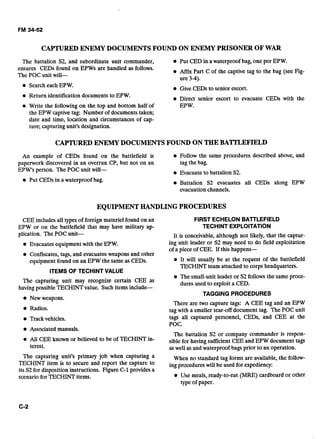 CAPTUREDENEMYDOCUMENTSFOUND ON ENEMY PRISONER OF WAR
The battalion S2, and subordinate unit commander, Put CED in a waterproof bag, one per EPW.
ensures CEDs found on EPWs are handled as follows. e Affix Part C of the captive tag to the bag (see Fig-
The POC unit will- ure 3-4).
Search each EPW. Give CEDs to senior escort.
e Return identification documents to EPW. Direct senior escort to evacuate CEDs with the
Write the following on the top and bottom half of EPW.
the EPW captive tag: Number of documents taken;
date and time, location and circumstances of cap-
ture; capturing unit's designation.
CAPTUREDENEMYDOCUMENTSFOUND ON THEBATTLEFIELD
An example of CEDs found on the battlefield is Follow the same procedures described above, and
paperwork discovered in an overrun CP, but not on an tag the bag.
EPW's person. The POC unit will- Evacuate to battalion S2.
Put CEDs in a waterproof bag. Battalion S2 evacuates all CEDs along EPW
evacuation channels.
EQUIPMENTHANDLINGPROCEDURES
CEE includesall types of foreign materiel found on an
EPW or on the battlefield that may have military ap-
plication. The POC unit-
e Evacuatesequipmentwith the EPW.
Confiscates, tags, and evacuatesweapons and other
equipment found on an EPW the same as CEDs.
ITEMS OF TECHINT VALUE
The capturing unit may recognize certain CEE as
havingpossible TECHINTvalue. Such items include-
@ New weapons.
Radios.
Trackvehicles.
Associated manuals.
All CEE known or believed to be of TECHINT in-
terest.
The capturing unit's primary job when capturing a
TECHINT item is to secure and report the capture to
its S2for disposition instructions. Figure C-1providesa
scenario for TECHINT items.
FIRST ECHELONBATTLEFIELD
TECHINT EXPLOITATION
It is conceivable, although not likely, that the captur-
ing unit leader or S2 may need to do field exploitation
of a piece of CEE. If this happens-
It will usually be at the request of the battlefield
TECHINT team attached to corps headquarters.
e The small-unit leader or S2follows the same proce-
dures used to exploit a CED.
TAGGING PROCEDURES
There are two capture tags: A CEE tag and an EPW
tag with a smaller tear-off document tag. The POC unit
tags all captured personnel, CEDs, and CEE at the
POC.
The battalion S2 or company commander is respon-
sible for having sufficient CEE and EPW document tags
aswell as and waterproof bags prior to an operation.
When no standard tag forms are available, the follow-
ing procedures will be used for expediency:
Use meals, ready-to-eat (MRE) cardboard or other
type of paper.
 