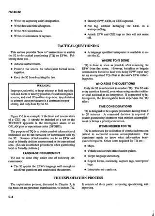 Write the capturing unit's designation. IdentifyEPW, CED, or CEE captured.
Write date and time of capture.
Write POC coordinates.
Write circumstancesof capture.
Put tag, without damaging the CED, in a
waterproof bag.
Attach EPW and CEE tags so they will not come
off.
TACTICALQUESTIONING
This section provides "how to" instructions to enable A language qualified interpreter is available to as-
the S2 to do tactical questioning (TQ) on EPWs. Fol- sist the S2.
lowingthesewill-
WHERE TQ IS DONE
Achieve usable results. TQ is done as soon as possible after removing the
Preserve the source for subseauent formal inter- EPW from fire zones. However, battalion or brigade
rogation.
Keep the S2from breaking the law.
WARNING
Improper, unlawful, or inept attempt at field exploita-
tion can harm or destroy possible critical intelligence
sources, and send US soldiers to prison. Any decision
to attempt these procedures is a command respon-
sibility,and only done by the S2.
commanders forced to deal with h&vy EPW input may
set up an organized TQ effort at the unit's EPW collect-
ing point.
WHO ASKS THE QUESTIONS
Only the S2 is authorized to conduct TQ. The S2 asks
every question himself, even when using another soldier
or local national as an interpreter. If augmented by in-
terrogators, the interrogation team supervises the TQ
effort.
TIME CONSIDERATIONS
TQ is designed to be a quick procedure, lasting from 5
to 20 minuk. A command decision is required if
Figure C-2 is an exampleof the front and reversesides Source questioning interfereswith mission acmmplish-
of a CEE tag. It should be included as a tab to the merit or delaysa priority evacuation.
TECHINT appendix in the intelligence annex of an
OPLAN plan or operations order (OPORD). ITEMS NEEDED FOR TQ
The purpose of TQ is to obtain combat information of
immediate use to the battalion or subordinate unit by
the S2. Sources of information can be an EPW and
local or friendlyciviliansencountered in the operational
area. (S2s use established procedures when questioning
local or friendlycivilians.)
LANGUAGE REQUIREMENT
TQ can be done only under one of following cir-
cumstances:
TQ is authorized for collection of combat information
critical to successful mission accomplishment. The
questioner needs to know what information head-
quarters requires. Other items required for TQ are-
Maps.
Vehicleand aircraft identification guides.
Target languagedictionary.
Report forms, stationery, capture tags, waterproof
bags.
The S2 speaks the EPW's language well enough to
ask direct questions and understand the answers. Interpreter or translator.
THE EXPLOITATION PROCESS
The exploitation process, discussed in Chapter 3, is It consists of three parts: screening, questioning, and
the basis for all personnel examinations, to include TQ. reporting.
 