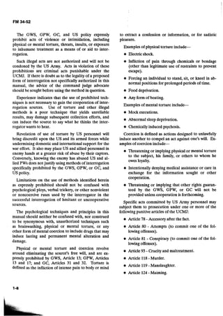 The GWS, GPW, GC, and US policy expressly
prohibit acts of violence or intimidation, including
physical or mental torture, threats, insults, or exposure
to inhumane treatment as a means of or aid to inter-
rogation.
Such illegal acts are not authorized and will not be
condoned by the US Army. Acts in violation of these
prohibitions are criminal acts punishable under the
UCMJ. If there is doubt as to the legality of a proposed
form of interrogation not specifically authorized in this
manual, the advice of the command judge advocate
should be sought before using the method in question.
Experience indicates that the use of prohibited tech-
niques is not necessary to gain the cooperation of inter-
rogation sources. Use of torture and other illegal
methods is a poor technique that yields unreliable
results, may damage subsequent collection efforts, and
can induce the source to say what he thinks the inter-
rogator wants to hear.
Revelation of use of torture by US personnel will
bring discredit upon the US and its armed forces while
undermining domestic and international support for the
war effort. It also may place US and allied personnel in
enemy hands at a greater risk of abuse by their captors.
Conversely, knowing the enemy has abused US and al-
lied PWs does not justify using methods of interrogation
specifically prohibited by the GWS, GPW, or GC, and
US policy.
Limitations on the use of methods identified herein
as expressly prohibited should not be confused with
psychological ploys, verbal trickery, or other nonviolent
or noncoercive ruses used by the interrogator in the
successful interrogation of hesitant or uncooperative
sources.
The psychological techniques and principles in this
manual should neither be confused with, nor construed
to be synonymous with, unauthorized techniques such
as brainwashing, physical or mental torture, or any
other form of mental coercion to include drugs that may
induce lasting and permanent mental alteration and
damage.
Physical or mental torture and coercion revolve
around eliminating the source's free will, and are ex-
pressly prohibited by GWS, Article 13; GPW, Articles
13 and 17; and GC, Articles 31 and 32. Torture is
defined as the infliction of intense pain to body or mind
to extract a confession or information, or for sadistic
pleasure.
Examples of physical torture include--
Electric shock.
Infliction of pain through chemicals or bondage
(other than legitimate use of restraints to prevent
escape).
Forcing an individual to stand, sit, or kneel in ab-
normal positions for prolonged periods of time.
Food deprivation.
Any form of beating.
Examples of mental torture include--
Mock executions.
Abnormal sleep deprivation.
Chemicallyinduced psychosis.
Coercion is defined as actions designed to unlawfully
induce another to compel an act against one's will. Ex-
amples of coercion include-
@ Threatening or implying physical or mental torture
to the subject, his family, or others to whom he
owes loyalty.
Intentionally denying medical assistance or care in
exchange for the information sought or other
cooperation.
Threatening or implying that other rights guaran-
teed by the GWS, GPW, or GC will not be
provided unless cooperation is forthcoming.
Specific acts committed by US Army personnel may
subject them to prosecution under one or more of the
followingpunitive articles of the UCMJ:
Article 78-Accessoryafter the fact.
Article 80 - Attempts (to commit one of the fol-
lowingoffenses).
Article 81 - Conspiracy (to commit one of the fol-
lowingoffenses).
Article 93 -Crueltyand maltreatment.
Article 118 - Murder.
Article 119 - Manslaughter.
Article 124 - Maiming.
 