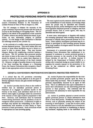 - -
APPENDIX D 

PROTECTED PERSONS RIGHTS VERSUS SECURITY NEEDS 

The articles in this Appendix are extracted from the
Geneva Convention Relative to the Protection of
CivilianPersons in Timeof War of August 12,1949.
The GC attempts to balance the necessity of the
proper treatment of protected persons with the needs of
securityby the Detaining or OccupyingPower. The GC
applies to the whole of the populations of the countries
i i conflict,without any adversedistinction based, in par-
ticular, on race, nationality, religion, or political
opinion. It is the design of the Convention to alleviate
the sufferingscaused by war (Article 13).
At the outbreak of a conflict, many protected persons
become displaced persons. They move within their own
country to areas where hostilities are not a threat or a
power is able to. protect them. They may become
refugees, fleeing into neighboring countries seeking a
safe haven. The GC provides that protected persons
who desire to leave at the outset of, or during a conflict,
should be allowed to do so, unless their departure is
contrary to the national interest of the State (Article
35). However,in light of possible threats to the security
of the State receiving the refugees or a Detaining
Power, the Geneva Convention does recognize a State's
right to take appropriateaction to insure security.
The most typical security measure taken in such cases
is the establishment of some manner of screening camps
where the people may be identified and screened.
During the process, useful intelligence may be obtained
from legitimate displaced persons or refugees, and from
potential threats, such as covert agents, who may be
identified and interrogated.
In most cases, interrogators or linguists will conduct
the screening operations while working closely with CI
personnel to identify those protected persons of CI in-
terest. Other military intelligence personnel may be re-
quired to participate in this screening process because
of the large numbers of refugees and/or the lack of other
qualified personnel.
Internment of a protected person occurs when the
Detaining Power determines that confinement or as-
signment of residences to certain protected persons is
absolutely necessary to the security of the Detaining
Power (Articles 41 and 42). A civilian internee is
defined by the Department of Defense (DOD) as a
civilian who is interned during an armed conflict or oc-
cupation for security reasons or for protection or be-
cause he has committed an offense against the
Detaining Power.
GENEVA CONVENTIONPROVISIONSCONCERNINGPROTECTED PERSONS 

It is critical that the GC provisions concerning
protected persons be strictly adhered to in the quest to
identify legitimate threats and gain needed intelligence.
Specifically:
(a) Article 5provid,esthat if a Party to the conflict is
satisfied that an individual protected person is
suspected of or engaged in activities hostile to the
security of the State, such individual shall not be en-
titled to claim rights or privileges under the convention,
if the exercise of that right would be prejudicial to that
State. However, such individuals must be humanely
treated during internment and the pendency of any in-
vestigation and/or prosecution. A limitation of rights or
privileges may include the withholding of the right to
communicate with members of their family or repre-
sentativesof their government. Such restrictions would
.be appropriate in a caseinvolvingspying.
(b) Article 29 places the responsibility for the treat-
ment accorded protected persons upon the Party in
whose hands they are found. This is in addition to any
personal responsibility incurred by an agent of that
Party. This is an affirmative duty upon commanders to
insure their subordinates are not mistreating protected
persons or their property. The command and the
government will ultimately be held responsible for any
mistreatment.
(c) Article 31 prohibits physical or moral coercion
against protected persons to obtain information from
them or from third parties. Prohibited coercion may be
obvious, such as physically abusing the subject of the
screening or interrogation. It may also be more subtle,
such as threats to turn the individual over to hostile for-
ces; subjecting the individual to humiliating or degrad-
ing treatment; implying harm to the individual or his
 