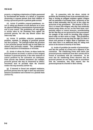 property, or implyinga deprivation of rights guaranteed
by international law because of a failure to cooperate;
threatening to separate parents from their children; or
forcing a protected person to perform guide services.
(d) Article 32 prohibits corporal punishment, tor-
ture or taking any measure of such character as to cause
the physicalsufferingor extermination of protected'per-
sons in your control. This prohibition not only applies
to actions taken by the Detaining Party against the
protected persons, but also any adverse action that
others may take.
(e) Article 33 prohibits collective punishments,
penalties, reprisals, or pillaging of protected persons
and their property. The principle behind this provision
is that protected persons should only be held liable for
offenses they personally commit. This prohibition in-
cludes all measures of intimidation or terrorism.
(f) Article 41 allows the Power, in whose hands the
protected persons are found, to intern or force assigned
residence to protected persons, if the other measures of
control permitted by the convention are inadequate.
Some persons may demand internment (for example,
protected persons who may be threatened by others).
Internment must be provided when the situation
renders this step necessary (Article 42).
(g) If interned or forced into assigned residences,
protected persons have the right to have any such deter-
mination reconsidered and reviewed on a periodic basis
(Article 43).
(h) In connection with the above, Article 44
prohibits the Detaining Power from automatically inter-
ning or forcing an assigned residence against refugees
who are nationals of an Enemy State, exclusively on the
basis of their nationality, who do not, in fact, enjoy the
protection of any government. The purpose of this ar-
ticle is to insure that refugees,who may only technically
remain enemy aliens, are not, on that basis alone, auto-
matically subject to control measures, notwithstanding
the fact that they are not protected by their government.
An example of this would be interning Iraqi refugees
based solely on their status as Iraqis. This prohibition,
however, does not in anyway deny the right of a State to
intern such persons or subject them to legitimate con-
trols when there is an additional basis for taking such
action in the interest of securityof the State.
(i) Article 45 prohibits the transfer of protected per-
sons into the custody of a Power not a signatory to the
convention. The transferring Power must insure that
protected persons transferred from their custodywill be
treated in accordance with the conventions. In the
event that the transferring Power discovers that the
protected persons are not being treated in accordance
with the convention, they shall request that the
protected persons be returned to their custody.
 