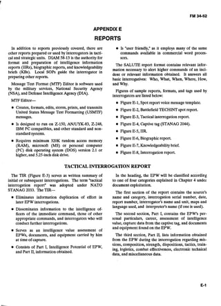 APPENDIX E
REPORTS
In addition to reports previously covered, there are Is "user friendly," as it employs many of the same
other reports prepared or used by interrogators in tacti- commands available in commercial word proces-
cal and strategic units. DIAM 58-13 is the authority for SOTS.
format and preparation of intelligence information
The SALUTE report format contains relevant infor-
reports (IIRs), biographic reports, and knowledgeability
mation necessary to alert higher commands of an inci-
briefs (KBs)' guide the interrogator in dent or relevant information obtained. It answers all
preparing other reports.
basic interrogatives: Who, What, When, Where, How,
Message Text Format (MTF) Editor is software used and Why.
by the military services, National Security Agency
(NSA),and Defense Intelligence Agency (DIA).
Figures of sample reports, formats, and tags used by
interrogators are listed below:
MTF Editor-
-
Figure E-1, Spot report voice messagetemplate.
Creates, formats, edits, stores, prints, and transmits
United States Message Text Formatting (USMTF)
Figure E-2, Battlefield TECHINT spot report.
- - .
messages. Figure E-3, Tactical interrogation report.
Is designed to run on Z-150, AN/UYK-83, 2-248, Figure E-4, Captive tag (STANAG 2044).
IBM PC compatibles, and other standard and non-
Figure E-5, IIR.
standard systems.
Requires minimum 320K random access memory
Figure E-6, Biographic report.
(a),microsoft (MS) or personal computer Figure E-7, Knowledgeabilitybrief.
(PC) disk operating system (DOS) version 2.1 or
Figure E-8, Interrogation report.
higher, and 5.25-inch disk drive.
TACTICALINTERROGATIONREPORT
The TIR (Figure E-3) serves as written summary of
initial or subsequent interrogations. The term "tactical
interrogation reportn was adopted under NATO
STANAG 2033. The TIR-
Eliminates information duplication of effort in
later EPW interrogations.
Disseminates information to the intelligence of-
ficers of the immediate command, those of other
appropriate commands, and interrogators who will
conduct further interrogations.
Serves as an intelligence value assessment of
EPWs, documents, and equipment carried by him
at time of capture.
In the heading, the EPW will be classified according
to one of four categories explained in Chapter 4 undei
document exploitation.
The first section of the report contains the source's
name and category, interrogation serial number, date,
report number, interrogator's name and unit, maps and
language used, and interpreter's name (if one is used).
The second section, Part I, contains the EPW's per-
sonal particulars, career, assessment of intelligence
value, capture data from the captive tag, and documents
and equipment found on the EPW.
The third section, Part 11, lists information obtained
from the EPW during the interrogation regarding mis-
Consists of Part I, Intelligence Potential of EPW,
sions, composition, strength, dispositions, tactics, train-
ing, logistics, combat effectiveness, electronic technical
and Part 11,information obtained.
data, and miscellaneous data.
 