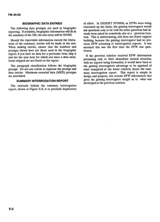 BlOGRAPHlC DATA ENTRIES
The following data prosigns are used in biographic
reporting. If available,biographic information will fit in
the summary of the IIR, the text entrywill be NONE.
Should the reportable information exceed the limita-
tions of the summary, entries will be made in the text.
When making entries, ensure that the numbers and
prosigns shown here are those used in the biographic
report; if you have no data for a particular item, skip it
and list the next item for which you have a data entry.
Items skipped are not listed on the report.
The paragraph classification follows the biographic
prosign. Do not use colons to separate the prosign and
data entries. Minimum essential data (MED) prosigns
are asterisked.
SUMMARY INTERROGATIONREPORT
The rationale behind the summary interrogation
report, shown at Figure E-8, is to preclude duplication
of effort. In DESERT STORM, as EPWs were being
evacuated up the chain, the gaining interrogator would
ask questions only to be told the same questions had al-
ready been asked by somebody else at a previous loca-
tion. This is embarrassing, and does not foster rapport
building, because the gaining interrogator had no pre-
vious EPW screening or interrogation reports. It was
assumed this was the first time the EPW was ques-
tioned.
If the previous echelon received EPW information
pertaining only to their immediate tactical situation,
with no reports being forwarded, it would have been to
the gaining interrogators advantage to be apprised of
what transpired at the lower echelon; hence the sum-
mary interrogation report. This report is simple in
design and purpose, but reveals EPW information that
gives the gaining interrogator insight as to what was
developed at the previous echelon.
 