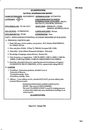5
FM 34-52
(CLASSIFICATION) 

TACTICAL INTERROGATIONREPORT 

NAME OFPRISONER: KLEYMENOV INTERROGATOR: SGTROYCE.
CATEGORY: A@C D UNITFORMATION TO WHICH
INTERROGATOR ATTACHED: Intg Sec,
Intel-SurvCo, 231st MI Bn, 23d Inf Div
INTG SERIALNQ: US-AR-1234-1 MAPS USED: GERMANY, 1:50,000,
EISENACHUNFELD, Ed #2.
DTG OFINTG: 221700ZNOV99 LANGUAGE USED: Russian
INTG REPORT NO: PT-001 INTERPRETER: None
PART I - INTELLIGENCE POTENTIAL OFENEMY PRISONER OFWAR (EPW)
A. PERSONAL PARTICULARS:
1. Rank, full name, servicenumber, and position: JrLT, Dimitar KLEYMENOV,
No. 0506031,Plt Ldr.
2. Date and place of birth: 23May 72, TBILISI,Georgian SSR,USSR.
3. Nationality: Soviet (Ethnic Rumanian) (Religion: Orthodox).
4. Knowledge of languagesand proficiency: Russian (N).
5. Unit, formation, or organization: 2MR Plt (MRP), 2 MR Co (MRC), 3 MR Bn
(MRB), 62MR Regt (MRR), 34MR Div (MRD)(2MRP/2/3/62/34MRD).
6. Datettime,placelgrid references,capturingunit and circumstancesof capture:
221330ZNOV99,Hill 457 (NB625305),A/1/2/3, captured after taking Hill 457.
B. CAREER:
1. Premilitary: Gymnasiumgraduate, attended 1year at
University of Moscow.
Vocational training: None.
Paramilitary training: None.
2.	 Military: 5years military service,attended OCS Oct97; previousmilitaryjobs:
Assistant Platoon Leader.
DOWNGRADINGPECLASSIFICATIONDATA: 

(NOTE: Thisreport is UNCLASSIFIED. 

The word "CLASSIFICATION"is used for training purposes 

to denote lineswhich may carry classification markings on an
actual report.)
(CLASSIFICATION)
Figure E-3. SampleTIR
 