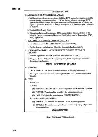 FM 34-52
(CLASSIFICATION)
C. ASSESSMENT OFINTELLIGENCE VALUE:
1. Intelligence, experience, cooperation,reliability: EPW seemed cooperativein that he
did not hesitate to answer questions. EPW has 5years' military experience. EPW
appeared reliable in that no discrepancieswere noted through the use of control and
repeated questions. EPW was of averageintelligenceas he attended 1year University
of Moscow.
2. Specialistknowledge: None.
3. Discussionof approach techniques: EPW cooperated on the orchestrationof the
Incentive (better treatment) and Pride and Ego Up (too good to do mundaneEPW
work) approaches.
D.	DOCUMENTS CARRIED AT TIME OF CAPTURE:
1. List of documents: M D card No. 0506031(returned to EPW).
2. Details of money and valuables: 18xrubles(impoundedand receipted).
E. EOUIPMENT OFINTELLIGENCE INTEREST CARRIED AT TIME OF
CAPTURE:
1. Personal equipment: MhMK protective mask (returned to EPW).
2. Weapons: 	Wmm FM pistol, 2xemptymagazines, Mull magazine (all evacuated 

through supplychannels). 

PART II - INFORMATIONOBTAINED
A. SUMMARY:
1. DO1is 221330ZNOV99unless otherwiseindicated in the body of this report.
2. This report contains informationpertainingto the 34th MRD, or units subordinate
thereto.
B. 	TEXT:
1. MISSIONS:
a. EPW:
(1) TOC: To establishPlt OP and defensiveposition for 2MRP/2/3/62/34MRD.
(2) FUTURE: To assist callingin artilleryfire on enemypositions.
(3) PAST: Participated in assault against Hill 457 (Nl3625305).
b. UNIT: (2MRP/2/3/62/34MRD).
(1) PRESENT: To establishand maintain OP and defensive positions.
(2) 	FUTURE: To monitor convoytraffk, use position asjumping off point for
future operations.
(CLASSIFICATION)
d
Figure E-3. SampleTIR (continued).
 