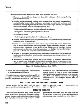 PWs are persons who have fallen into the power of the enemyand who are-
Members of the armed forces of a party to the conflict, militias, or volunteer corps forming
part of such armed forces.
Members of other militias and volunteer corps, including those of organized resistance move-
ments, belonging to a part of the conflict, and operating in or outside their territory, even if
this territory is occupied, provided such militias or volunteer corps, including such organized
resistance movements, fulfill the followingconditions by-
--Beingcommanded by a person responsible for their subordinates.
--Havinga fixed distinctive sign recognizable at a distance.
--Carryingarms openly.
--Conducting their operations by the laws and customs of war.
Members of regular armed forceswho profess allegiance to a government or an authority not
recognized by the Detaining Power.
Persons who accompanythe armed forces without being members of it, such as civilian mem-
bers of military aircraft crews, war correspondents, supply contractors, members of labor
units or services responsible for the welfare of the armed forces, if they have received
authorization from the armed forces they accompany,who shall provide them for that pur-
pose with an identity card as described in the Geneva Conventions.
Members of the crews of merchant marine, and crews of civil aircraft of the parties to the
conflict,who do not benefit by more favorable treatment under any other provisions of inter-
national law.
Inhabitants of an unoccupied territory, who on the approach of the enemy, spontaneously
take up arms to resist the invading forces, without having had time to form themselves into
regular armed units provided they carry arms openly and respect the laws and customs of war.
Figure 1-3. Definitionof prisonerofwar (GPW).
Where they fail to comply with a summons made individual as such. The determination whether an in-
to them with a view to internment. dividual qualifies as a PW is a Staff Judge Advocate
(SJA) function, but has a direct impact on the interroga-
Obvi0usl~,there are many ~ e r s ~ ~ ~ ~ ~who qua''@ for tion effort due to GPW requirements. 1t is especially
and require treatment as PWs. If there is any question important in LICs to distinguish between PWs and
whether a person should be treated as a PW, treat the criminals.
PERTINENTARTICLES OF GENEVA CONVENTIONS
Several articles of the GPW apply to inter- most commonly used by interrogators are
rogators and interrogation operations. The articles shown in Figure 1-4.
TYPES OF SOURCES
The interrogator encounters many sources who vary perfect health; intelligence levels may range from well
greatly in personality, social class, civilian occupation, below average to well above average; and security con-
military specialty, and political and religious beliefs. sciousnessmay range from the lowest to the highest.
Their physical conditions may range from near death to
 