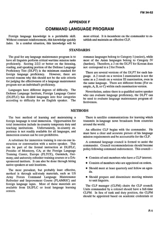 APPENDIX F
COMMAND LANGUAGE PROGRAM
Foreign language knowledge is a perishable skill. most critical. It is incumbent on the commander to es-
Without constant reinforcement, this knowledgequickly tablish and maintain an effectiveCLP.
fades. In a combat situation, this knowledge will be
STANDARDS
The goal for any language maintenance program is to romance languagesbelong to Category I (easiest),while
have all linguists perform critical wartime mission tasks most of the Asian languages belong to Category IV
proficiently. Scoring 2/2/2 or better on the listening, (hardest). Therefore, a 2 on the DLPT for Korean does
reading, and speaking portion of the Defense Language not correspond to a 2 for French.
Proficiency Test (DLPT) is the minimum standard for
foreign language proficiency. However, there are
There are several versions of the DLPT for each lan-
guage. A 2 result on a version I examination is not the
several reasons why this should not be the sole criteria
same as a result on a version 111examination,even in
for judging the effectiveness of a language maintenance
the same language. There are different forms (For ex-
program nor an individual's proficiency.
ample,A, B, or C) within each examinationversion.
Languages have different degrees of difficulty. The
Nevertheless,unless there is a qualified native speaker
Defense Language Institute, Foreign Language Center
who can evaluate language proficiency, the DLPT can
has divided languages into four categories
be used to evaluate language maintenance program ef-
according to difficulty for an English speaker. The
fectiveness.
METHODS
The best method of learning and maintaining a There is satellite communications for learning which
foreign language is total immersion. Opportunities for transmits in-language news broadcasts from countries
total immersion include in-country temporary duty and around the world.
teaching institutions. Unfortunately, in-country ex-
An effective CLP begins with the commander. He
perience is not readily available for all languages, and
must have a clear and accurate picture of his language
immersion courses can be cost prohibitive.
mission requirements and be accountable for the CLP.
A substitute for immersion training is one-on-one in-
struction or conversation with a native speaker. This
can be part of the formal instruction at DLIFLC,
Presidio of Monterey, CA; at the Foreign Language
Training Center, Europe (FLTCE), Garmisch, Ger-
many; and universityrefresher training courses or a DA-
sponsored institute. It can also be done through hiring
native speakers at unit locations.
The most prevalent, but probably least effective,
method is through self-study materials, such as US
Army Forces Command Language Maintenance
Refresher and Improvement Course (FLAMRIC) and
A command language council is formed to assist the
commander. Council recommendations should become
policy following command endorsement. This council-
Consistsof unit members who have a CLP interest.
Consistsof memberswho are appointed on orders.
Should meet at least quarterly and follow an agen-
da.
Should prepare and disseminate meeting minutes
to unit linguists.
foreign language tapes. Most of these materials are
available from DLIFLC or local language learning
The CLP manager (CLPM) chairs the CLP council.
Units commanded by a colonel should have a full-time
centers.
CLPM. In lieu of rank and duty position, the CLPM
should be appointed based on academic credentials or
 