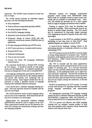 experience. The CLPM's tenure should be at least one
year or longer.
The CLPM should maintain an individual linguist
data base, with the following information:
Duty assignment.
Primary military occupational specialty(MOS).
On-goinglanguagetraining.
Post-DLIFLC languagetraining.
Expiration term of service (ETS)date.
Permanent change of station (PCS) and date
eligiblefor return from overseas (DEROS) date (if
applicable).
Foreign languageproficiency pay (FLPP) status.
DLPT dates and scores, to includewhich version.
Required DLPT test.
Individualtraining plan.
Year-to-year test results.
Current DA Form 330 (Language Proficiency
Questionnaire).
The command should have a detailed SOP covering
all CLP aspects. It should be specific in task assign-
ments and self-explanatory. It is updated regularly and
becomes an integral part of the unit or command SOP.
Unit languagetraining time, governed by AR 611-6,is
designated at regular intervals on the training schedule,
and should take priority over competing and un-
scheduled training. Each linguist should have the op-
portunity to attend a specified amount of language
training with established objectivesand goals.
Units should have a refresher language training pro-
gram. Self-studymaterials should be available, and off-
duty use encouraged.
The CLPM should be aware of adult language educa-
tion courses in the community. Both duty-hour and off-
duty hour attendance are encouraged.
Opportunities for operational readiness . training
(REDTRAIN) should be used in support of the CLP.
These opportunities include,but are not limited to, for-
ward area training, live environment training, and sum-
mer languageprograms.
Monetary support for language maintenance
programs comes mainly from REDTRAIN funds.
These funds are normally located at major Army com-
mands and are available to subordinate units. How-
ever, this should not preclude use of a unit's regular
funds to support language sustainment when available.
Funding to support CLPs must be identified and
documented regularly. These requirements must be ad-
dressed in annual budget planning. The CLP should
also be represented in long-range budget planning.
CLP requirements should be separate from other train-
ingbudgets.
A good incentive is the FLPP for qualified linguists,
depending on how they score on their DLPT. Only
qualifiedlinguistsare eligibleto receiveFLPP.
A state-of-the-art language training vehicle is the
teletraining network, or commonly referred to as video
teletraining (v.
The VTT' systemwas used by DLIFLC to teach Arabic
to troops being deployed to Southwest Asia. DLIFLC
broadcasts Arab language instruction to Fort Hood and
Fort Huachuca. Other critical instruction was passed
through the system.
The V'TT is versatile and has many applications.
Video and audio can be transmitted from one site to any
number of receiving sites. In a two-way interactive
mode, two sites can hold a bidirectional video and audio
conference. In the multipoint mode, up to eight loca-
tions can hold a conference. The host site transmits the
video and audio, while other locations receive the host's
audio and video, plus all audio from the remaining sites.
Any site can request, during the conference, to become
the host site.
DLIFLC is committed to the VJT concept. It is ready
to assist units having VTI"capabilitywith their remedial
foreign language sustainment and enhancement
programs.
For information concerning VIT language training,
contact DLIFLC's Distance Education Division at DSN
878-5746/5747; Commercial (408) 647-574615747; or
FAX at DSN 878-5512or Commercial (408) 647-5512.
V'IT is a proven cost effective and viable language
training tool; for example, training soldiers in their
units with qualified native speakers, which dramatically
reduces travel and per diem costs.
 