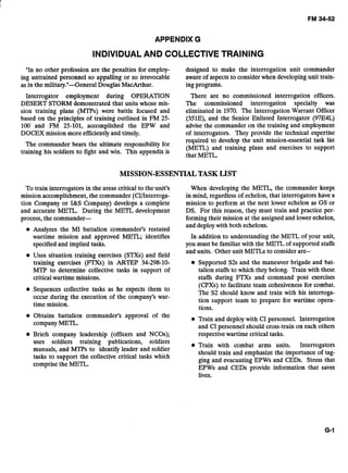 APPENDIX G
INDIVIDUALAND COLLECTIVE TRAINING
"In no other profession are the penalties for employ-
ing untrained personnel so appalling or so irrevocable
as in the military."-General Douglas MacArthur.
Interrogator employment during OPERATION
DESERT STORM demonstrated that units whose mis-
sion training plans (MTPs) were battle focused and
based on the principles of training outlined in FM 25-
100 and FM 25-101, accomplished the EPW and
DOCEX mission more efficiently and timely.
The commander bears the ultimate responsibility for
training his soldiers to fight and win. This appendix is
designed to make the interrogation unit commander
aware of aspects to consider when developing unit train-
ing programs.
There are no commissioned interrogation officers.
The commissioned interrogation specialty was
eliminated in 1970. The Interrogation Warrant Officer
(351E), and the Senior Enlisted Interrogator (97E4L)
advise the commander on the training and employment
of interrogators. They provide the technical expertise
required to develop the unit mission-essential task list
(METL) and training plans and exercises to support
that METL.
MISSION-ESSENTIALTASK LIST
To train interrogators in the areas critical to theaunit's
mission accomplishment, the commander (CIDnterroga-
tion Company or I&S Company) develops a complete
and accurate METL. During the METL development
process, the commander-
Analyzes the MI battalion commander's restated
wartime mission and approved METL, identifies
specified and implied tasks.
Uses situation training exercises ( S l X ) and field
training exercises (FIXs) in ARTEP 34-298-10-
MTP to determine collective tasks in support of
critical wartime missions.
Sequences collective tasks as he expects them to
occur during the execution of the company's war-
time mission.
Obtains battalion commander's approval of the
company METL.
Briefs company leadership (officers and NCOs);
uses soldiers training publications, soldiers
manuals, and MTPs to identify leader and soldier
tasks to support the collective critical tasks which
comprise the METL.
When developing the METL, the commander keeps
in mind, regardless of echelon, that interrogators have a
mission to perform at the next lower echelon as GS or
DS. For this reason, they must train and practice per-
forming their mission at the assigned and lower echelon,
and deploywith both echelons.
In addition to understanding the METL of your unit,
you must be familiar with the METL of supported staffs
and units. Other unit METLs to consider are--
Supported S2s and the maneuver brigade and bat-
talion staffs to which they belong. Train with these
staffs during FIXs and command post exercises
(CPXs) to facilitate team cohesiveness for combat.
The S2 should know and train with his interroga-
tion support team to prepare for wartime opera-
tions.
Train and deploy with CI personnel. Interrogation
and CI personnel should cross-train on each others
respective wartime critical tasks.
Train with combat arms units. Interrogators
should train and emphasize the importance of tag-
ging and evacuating EPWs and CEDs. Stress that
EPWs and CEDs provide information that saves
lives.
 