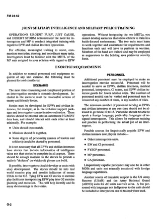 JOINTMILITARYINTELLIGENCEAND MILITARY POLICETRAINING
OPERATIONS URGENT FURY,JUST CAUSE, operations. Without integrating the two METLs, you
and DESERT STORM demonstrated the need for in- cannot developscenarios that allowsoldiers to train in a
terrogators and MP to conduct integrated training with battle-focused environment. The two units must learn
regard to EPW and civilian internee operations. to work together and understand the requirements and
functions each unit will have to perform in wartime.
For effective, meaningful training to occur, com-
Members of the band are trained and may be employed
manders must plan, develop, and coordinate many tasks.
Interrogators must be familiar with the METL of the
as augmentees to the holding area perimeter security
MP unit assigned to your echelon with regard to EPW
force.
EXERCISEREQUIREMENTS
In addition to normal personnel and equipment re-
quired of any unit exercise, the following must be
planned for and considered.
SCENARIO
The most time consuming and complicated portion of
an interrogation exercise is scenario development. In-
cluded in the scenario must be reasonable actions of
enemy and friendlyforces.
Stories must be developed for EPWs and civilian in-
ternees; for example, as in the technical support pack-
ages and interrogator comprehensive evaluation. These
stories should be entered into an automated HUMINT
data base, and should interact with each other at least
minimally. For example:
Units should cross match.
Missions should fit together.
Some degree of personality (names of leaders and
soldiers) should be shared by personnel.
It is not necessary that all EPWs and civilian internees
have stories that include information of intelligence
value nor that stories be complete in all aspects. There
should be enough material in the stories to provide a
realistic "skeletonnon which role players can build.
If possible, interrogators should develop or assist with
story development. The stories should tie into real
world exercise play and provide indicators of enemy
COAs to the G2. Tying EPW and CI stories to exercise
play facilitates incorporating EPW play into G2 exercise
planning and execution. This will help identify and fix
many shortcomings in the stories.
PERSONNEL
Additional personnel must be employed to make an
interrogation exercise successful. Personnel will be
needed to serve as EPWs, civilian internees, medical
personnel, interpreters, CI teams, and EPW civilian in-
ternee guards for lower echelon units. The numbers of
personnel needed can be varied and personnel may be
reinserted anynumber of times, in any number of roles.
The minimum number of personnel serving as EPWs
and civilian internees at any one time should not be al-
lowed to go below 10to 15. Personnel should be able to
speak a foreign language; preferably, languages of as-
signed interrogators. This allows for optimum training
and practice in performing the actual job of an inter-
rogator.
Possible sources for linquistically capable EPW and
civilian internee role players include--
Other interrogation units.
EW and CI personnel.
PYSOP personnel.
MP personnel.
e CA personnel.
Linquistically capable personnel may also be in other
MOSS and units not normally associated with foreign
languagecapabilities.
Another source of linquistic support is the US Army
Reserve (USAR) and the Army National Guard
(ARNG) units for AC units and vice versa. A few per-
sonnel with languagesnot indigenous to the unit should
be included so interpreters can be trained when used.
 