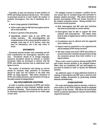 If possible, at least one insertion of mass numbers of
EPWs and civilian internees should occur. The number
of personnel should be at least double the number of
available interrogators. One way of simulating this is
to-
Insert a large quantity of individuals.
Allow a short time for MP and interrogator person-
nel to work with this.
0 Remove a portion of the personnel.
Immediately reinsert them as new EPWs and
civilian internees. The knowledgeability and
cooperativeness of the sources should be mixed; for
example, some may be of CI interest, some may
have no information, and a few may refuse to
break.
DOCUMENTS
Documents present another time consuming and dif-
ficult consideration for interrogation operation exer-
cises. Documents should be in foreign languages;
numerous documents should be relevant to scenario
documents which are developed to interact with the
EPWs and civilian internees and as stand-alone intel-
ligence sources.
The number of documents used during an exercise
should be excessive; large quantities of documents
should be input into the scenario at the same time
EPWs are being inputted. This allows simulation of
EPWs and civilian internees, and documents arriving on
the samesources of transportation.
MULTIPLE EXERCISE LOCATIONS
In order to exercise evacuation of EPWs and civilian
internees, support to lower echelons' multiple exercise
locations is necessary. These locations do not need to
be drastically separated, but should not be within sight
of each other.
For example, location to simulate a medical aid sta-
tion should also be included along with personnel to
simulate medical personnel. This allows personnel to
practice interrogating EPWs and civilian internees in
the medical evacuation system. Having multiple loca-
tions selves several purposes.
Both interrogation and MP units have functions
that must be performed at a lower echelon.
Interrogators must be able to support the lower
echelons with interrogations. This means teams
must be able to deploy and act without normal unit
leadership.
Coordination must be affected with the supported
lower echelon unit.
Reports must be transmitted to the supported unit
and accompany EPWs being evacuated.
MP must receipt and receive EPW and civilian in-
ternees from lower echelons and guard them during
the evacuation process from lower echelon to as-
signed echelon.
There is also a need to practice having multiple EPW
and civilian internee facilities at the assigned echelon.
When these are established, MP and interrogation as-
sets must be divided in order to operate the additional
facilities.
An additional aspect of using additional locations is
training of interrogation and MP units to function with
reduced staffing necessitated by performing multiple
missions simultaneously.
OTHER SUPPORT
For corps int&rogation platoon exercises, a food ser-
vices section of the HHS company should be deployed
in support of the exercise. This allows the food service
section to practice operating two separate mess facilities
required by doctrine.
 