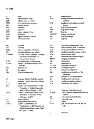 ea
EAC
ECB
ECM
EM
encl
engr
EPW
equip
ETS
EW
FAX
Feb
FEBA
FIS
FLAMRIC
FLPP
FLTCE
G1
G5
GAZ
GC
GPW
GS
GSR
GWS
each
echelonsabovecorps
echelon corps and below
electronic countermeasures
enlisted member
enclosure
engineer
enemy prisoner of war
equipment
expiration term of service
electronicwarfare
facsimile
February
forward edge of the battle area
foreign intelligenceand security
US Army Forces Command Language
Maintenance Refresher and
Improvement Course
foreign languageproficiency pay
Foreign LanguageTraining Center,
Europe
field manual
fire support
field training exercise
Assistant Chief of Staff (Personnel) 

Assistant Chief of Staff (Civil Affairs) 

Soviet truck 

Geneva Convention Relative to the 

Protection of CivilianPersons in
Time of War of August 12,1949
Geneva Convention Relative to the
Treatment of Prisoners of War
of August 12,1949
general support
ground surveillanceradar
Geneva Convention for the
Amelioration of the Wounded and
Sick in Armed Forces in the Field
of August 12,1949
hq
HHC
HHS
HIC
HPT
HIS
HUMINT
HVT
hwy
ICF
ICPR
I&E
IEW
II-IA
IIR
IMINT
info
intg
INTSUM
INTREP
I 0 

IPB
J5
JCMEC
JIF
JTF
jr
JUMP
headquarters
headquarters and headquarters
company
headquarters, headquarters and
service
high-intensityconflict
high-payofftarget
hearsay
human intelligence
high-valuetarget
highway
Intelligence Contingency Fund
initial common point of reference
interrogation and exploitation
intelligenceand electronicwarfare
initial holding area
intelligenceinformation report
imageryintelligence
information
interrogation
intelligencesummary
intelligencereport
information objectives
intelligencepreparation of the
battlefield
prisoner of war interrogation
intelligencerequirements
intelligenceand surveillance
indications and warning
Plans and Policy Directorate
Joint Captured Materiel Exploitation
Center
Joint Interrogation Facility
joint task force
junior
job, unit, mission, and PIR, IR, and
SIR
thousand
 