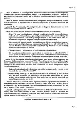 Article 13--PWsmust be humanely treated. Any unlawful act or omission by the Detaining Power
causing death or seriously endangering the health of a PW in its custodyis prohibited. PWs must al-
ways be protected, particularly against acts of violence or intimidation and against insults and public
curiosity.
Article 14--PWsare entitled, in all circumstances,to respect for their persons and honor. Women
shall be treated with all regard due their sex, and shall always benefit by treatment as favorable that
granted men.
Article 15--ThePower detaining PWs shall provide, free of charge, for the maintenance and medi-
cal attention required by their state of health.
Article 17--Thisarticle coversseveral requirements with direct impact on interrogation.
Every PW, when questioned on the subject, is bound to give only his surname, first names
and rank, date of birth, and army, regimental, personal or (SIC) serial number, or failing this,
equivalent information. If he willfully infringes this rule, he may render himself liable to a
. . . .restrictlan of the privrleggs(emphasisadded) accorded to his rank or status.
For example,this does not mean if a prisoner fails to give this information he loses status as a
prisoner, only special privileges. An examplemight be an officerwho fails to identify himself
as such. An officer cannot be compelled to work (Article 49). An officerwho fails to identify
himself as such could lose this privilege.
The questioning of PWs shall be carried out in a languagethey understand.
No physical or mental torture nor any other form of coercion may be inflicted on EPWs to
secure from them information of any kind whatsoever. EPWs who refuse to answer may not
be threatened, insulted, or exposed to unpleasant or disadvantageoustreatment of any kind.
Article 18--All effects and articles of personal use, except arms, horses, military equipment and
documents, shall remain in the possession of PWs. They will also retain their metal helmets, gas
masks, and like articles issued for personal protection. Effects and articles used for their clothing or
feeding shall also remain in their possession, even if such effects and articles belong to their regula-
tion military equipment.
Badges of rank and nationality, decorations and articles having above all a personal or sen-
timental value may not be taken from PWs.
Sums of money carried by PWs may not be taken away from them except by order of an of-
ficer, and after the amount and particulars of the owner have been recorded in a special
register and an itemized receipt has been given, legibly inscribed with the name, rank, and
unit of the person issuingsaid receipt.
Article 19--PWsshall be evacuated, as soon as possible after their capture, to camps situated in an
area far enough from the combat zone for them to be out of danger. Only those PWs, who, owing to
wounds and sickness,would run greater risks by being evacuated than by remaining where they are,
may be temporarily kept back in a danger zone.
Article 33--Medical personnel and chaplains,while retained by the Detaining Power with a view to
assisting PWs, shall not be considered as PWs. They shall, however, receive as a minimum, the
benefits and protection of the Geneva Convention. They shall continue to exercisetheir medical and
spiritual functions for the benefits of PWs.
Figure 1-4. Pertinentarticlesof the GPW.
 