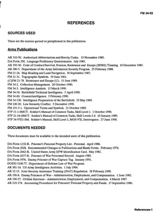 I
REFERENCES 

SOURCES USED
These are the sources quoted or paraphrased in this publication.
Armv Publications
AR 310-50. Authorized Abbreviationsand Brevity Codes. 15November 1985. 

DA Form 330. Language ProficiencyQuestionnaire. July 1985. 

AR 350-30. Code of Conduct/Survival,Evasion, Resistanceand Escape (SERE) Training. 10December 1985. 

AR 380-5. Department of the Army Information SecurityProgram. 25February 1988. 

FM 21-26. Map Reading and Land Navigation. 30 September 1987. 

FM 21-31. Topographic Symbols. 19June 1961. 

(C)FM 21-78. Resistance and Escape (U). 15June 1989. 

FM 34-2. Collection Management. 20 October 1990. 

FM34-3. IntelligenceAnalysis. 15March 1990. 

FM 34-54. Battlefield Technical Intelligence. 5 April 1990. 

FM 34-60. Counterintelligence. 5February 1990. 

FM 34-130. IntelligencePreparation of the Battlefield. 23May 1989. 

FM 100-20. Low Intensity Conflict. 5December 1990. 

FM 101-5-1. Operational Terms and Symbols. 21 October 1985. 

STP 21-1-SMCT. Soldier's Manual of Common Tasks, SkillLevel 1. 1October 1990. 

STP 21-24-SMCT. Soldier's Manual of Common Tasks, Skill Levels 2-4. 10January 1989. 

STP 34-97E1-SM. Soldier's Manual, SkillLevel 1,MOS97E,Interrogator. 27 June 1990. 

DOCUMENTS NEEDED
These documents must be availableto the intended users of this publication.
DA Form 1132-R. Prisoner's Personal Property List - Personal. April 1986. 

DA Form 2028. Recommended Changes to Publicationsand Blank Forms. February 1974. 

DA Form 2662-R. United States Army EPW IdentificationCard. May 1982. 

DA Form 4237-R. Prisoner of War Personnel Record. August 1985. 

DA Form 5976. Enemy Prisoner of War Capture Tag. January 1991. 

DODD 5100.77. Department of DefenseLaw of War Program. 

AR 381-10. US Army IntelligenceActivities. 1July 1984. 

AR 12-15. Joint SecurityAssistanceTraining (JSAT)Regulation. 28 February 1990. 

AR 190-8. Enemy Prisoners of War - Administration, Employment,and Compensation. 1June 1982. 

AR 190-57. Civilian Internees - Administration, Employment, and Compensation. 4 March 1987. 

AR 210-174. AccountingProcedures for Prisoners' Personal Property and Funds. 17September 1986. 

 