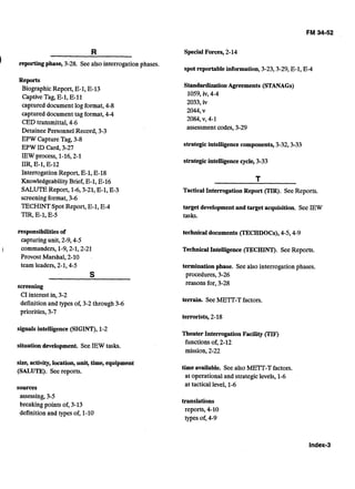 I	 reportingphase, 3-28. Seealso interrogation phases.
Reports 

BiographicReport, E-1, E-13 

CaptiveTag, E-1, E-11 

captured documentlog format, 4-8 

captured document.tagformat, 4-4 

CED transmittal,4-6 

Detainee PersonnelRecord, 3-3 

EPW CaptureTag, 3-8 

EPW ID Card, 3-27 

IEW process, 1-16,2-1 

IIR,E-1, E-12 

Interrogation Report, E-1, E-18 

Knowledgeability Brief,E-1, E-16 

SALUTEReport, 1-6,3-21,E-1, E-3 

screeningformat,3-6 

TECHINTSpot Report, E-1, E-4 

TIR,E-1, E-5 

responsibilities of

capturingunit, 2-9,4-5 

1	 commanders, 1-9,2-1,2-21 

Provost Marshal, 2-10 . 

team leaders,2-1,4-5 

S
screening 

CIinterest in, 3-2 

definitionand types of, 3-2through 3-6 

priorities, 3-7 

signals intelligence(SIGN), 1-2 

situation development. See IEW tasks.
size, activity,location, unit, time, equipment
(SALUTE). Seereports.
sources 

assessing,3-5 

breaking points of, 3-13 

definitionand types of, 1-10 

SpecialForces, 2-14
spot reportable information, 3-23,3-29,E-1,E-4 

StandardizationAgreements (STANAGs)

1059,iv, 4-4 

2033, iv

2044,v 

2084,V,4-1 

assessmentcodes,3-29 

strategicintelligencecomponents,3-32,3-33
strategicintelligencecycle, 3-33 

TacticalInterrogation Report (TIR). SeeReports.
target developmentand target acquisition. See IEW
tasks.
technical documents (TECHDOCs), 444-9 

Technical Intelligence(TECHINT). SeeReports.
termination phase. Seealso interrogationphases. 

procedures,3-26 

reasons for, 3-28 

terrain. SeeMETT-Tfactors.
terrorists, 2-18 

Theater Interrogation Facility (TIF) 

functionsof,2-12 

mission,2-22 

time available. Seealso METT-Tfactors. 

at operationaland strategiclevels, 1-6 

at tactical level, 1-6 

translations 

reports, 4-10 

types of, 4-9 

 