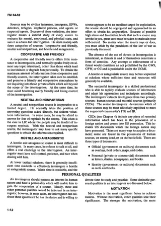 Sources may be civilian internees, insurgents, EPWs,
defectors, refugees, displaced persons, and agents or
suspected agents. Because of these variations, the inter-
rogator makes a careful study of every source to
evaluate his mental, emotional, and physical state, and
uses it as a basis for interrogation. He deals mainlywith
three categories of sources: cooperative and friendly,
neutral and nonpartisan, and hostile and antagonistic.
COOPERATIVEAND FRIENDLY
A cooperative and friendly source offers little resis-
tance to interrogation, and normally speaks freely on al-
most any topic introduced, other than those which tend
to incriminate or degrade him personally. To obtain the
maximum amount of information from cooperative and
friendly sources, the interrogator takes care to establish
and preserve a friendly and cooperative atmosphere by
not inquiring into those private affairs which are beyond
the scope of the interrogation. At the same time, he
must avoid becoming overly friendly and losing control
of the interrogation.
NEUTRALAND NONPARTISAN
A neutral and nonpartisan source is cooperative to a
limited degree. He normally takes the position of
answering questions asked directly, but seldom volun-
teers information. In some cases, he may be afraid to
answer for fear of reprisals by the enemy. This often is
the case in LIC where the people may be fearful of in-
surgent reprisals. With the neutral and nonpartisan
source, the interrogator may have to ask many specific
questions to obtain the information required.
HOSTILEAND ANTAGONISTIC
A hostile and antagonistic source is most difficult to
interrogate. In many cases, he refuses to talk at all, and
offers a real challenge to the interrogator. An inter-
source appears to be an excellent target for exploitation,
the source should be segregated and approached in an
effort to obtain his cooperation. Because of possible
high stress and frustration levels that such a source may
invoke in you, great care must be taken to maintain your
self-control. No matter what the source says or does,
you must abide by the provisions of the law of war as
previously discussed.
The absence of the use of threats in interrogation is
intentional, as threats in and of themselves constitute a
form of coercion. Any attempt at enforcement of a
threat would constitute an act prohibited by the GWS,
GPW, or GCand is punishable under the UCMJ.
A hostile or antagonisticsource may be best exploited
at echelons where sufficient time and resources will
generally be available.
The successful interrogator is a skilled professional
who is able to rapidly evaluate sources of information
and adapt his approaches and techniques accordingly.
The interrogator extracts intelligence from two primary
sources: human sources and material sources (primarily
CEDs). The senior interrogator determines which of
these sources may be most effectively exploited to meet
the supported commander's PIR and IR.
CEDs (see Chapter 4) include any piece of recorded
information which has been in the possession of a
foreign nation and comes into US possession. This in-
cludes US documents which the foreign nation may
have possessed. There are many ways to acquire a docu-
ment; some are found in the possession of human
sources, on enemy dead, or on the battlefield. There are
three types of documents:
Official (government or military) documents such
as overlays,field orders, maps, and codes.
rogator must have self-control, patience, and tact when
dealing with him. Personal (private or commercial) documents such
as letters, diaries, newsvauers, and books.A . .
At lower tactical echelons, there is generally insuffi.-
Identity (government or military) documents suchcient time available to effectively interrogate a hostile
or antagonistic source. When time is available, and the as cards and books.
PERSONALQUALITIES
An interrogator should possess an interest in human devote time to study and practice. Some desirable per-
nature and have a personality which will enable him to sonal qualities in an interrogator are discussed below.
gain the cooperation of a source. Ideally, these and
other personal qualities would be inherent in an inter- MOTIVATION
rogator; however, in most cases, an interrogator can cul- Motivation is the most significant factor to achieve
ti~atethese qualities if he has the desire and is willing to Success. Without motivation, other qualities lose their
significance. The stronger the motivation, the more
 