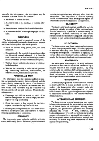 successful the interrogator. An interrogator may be
motivatedby several factors;for example:
An interest in human relations.
A desire to react to the challenge of personal inter-
play.
An enthusiasm for the collection of information.
A profound interest in foreign languages and cul-
tures.
ALERTNESS
The interrogator must be constantly aware of the
shifting attitudes which normally characterize a source's
reaction to interrogation. The interrogator-
@ Notes the source's every gesture, word, and voice
inflection.
Determines why the source is in a certain mood or
why his mood suddenly changed. It is from the
source's mood and actions the interrogator deter-
mines how to best proceed with the interrogation.
Watches for any indication the source is withhold-
ing information.
Watches for a tendency to resist further question-
ing, diminishing resistance, contradictions, or
other tendencies, to include susceptibility.
PATIENCEAND TACT
The interrogator must have patience and tact in creat-
ing and maintaining rapport between himself and the
source, thereby enhancing the success of the interroga-
tion. The validity of the source's statements and mo-
tives behind these statements may be obtainable only
through exercise of tact and patience. Displaying im-
patience may-
@ Encourage the difficult source to think if he
remains unresponsive for a little longer, the inter-
rogator will stop questioning.
Cause the source to lose respect for the inter-
rogator, thereby reducing his effectiveness.
An interrogator, with patience and tact, is able to ter-
minate an interrogation and later continue it without
arousing apprehension or resentment.
CREDIBILITY
The interrogator must maintain credibility with the
source and friendly forces. Failure to produce material
rewards when promised may adversely affect future in-
terrogations. The importance of accurate reporting
cannot be overstressed, since interrogation reports are
often the basis for tactical decisionsand operations.
OBJECTIVITY
The interrogator must maintain an objective and dis-
passionate attitude, regardless of the emotional reac-
tions he may actually experience or simulate during the
interrogation. Without objectivity, he may uncon-
sciously distort the information acquired. He may also
be unable to vary his interrogation techniques effective-
ly.
SELF-CONTROL
The interrogator must have exceptional self-control
to avoid displays of genuine anger, irritation, sympathy,
or weariness which may cause him to lose the initiative
during the interrogation. Self-control is especially im-
portant when employinginterrogation techniques which
require the display of simulated emotions or attitudes.
ADAPTABILITY
An interrogator must adapt to the many and varied
personalities which he will encounter. He should try to
imagine himself in the source's position. By being
adaptable, he can smoothly shift his techniques and ap-
proaches during interrogations according to the opera-
tional environment. In many cases, he has to conduct
interrogations under unfavorable physical conditions.
PERSEVERANCE
A tenacity of purpose can be the difference between
an interrogator who is merely good and one who is su-
perior. An interrogator who becomes easily dis-
couraged by opposition, noncooperation, or other
difficultieswill neither aggressively pursue the objective
to a successful conclusion nor seek leads to other valu-
able information.
APPEARANCE AND DEMEANOR
The interrogator's personal appearance may greatly
influence the conduct of the interrogation and attitude
of the source toward the interrogator. Usually a neat,
organized, and professional appearance will favorably
influence the source. A firm, deliberate, and
businesslike manner of speech and attitude may create a
proper environment for a successful interrogation. If
the interrogator's manner reflects fairness,strength, and
efficiency, the source may prove cooperative and more
receptive to questioning.
 