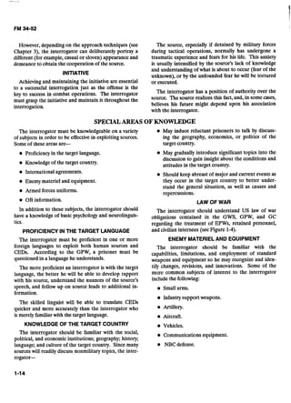 However, depending on the approach techniques (see
Chapter 3), the interrogator can deliberately portray a
different (for example,casual or sloven) appearanceand
demeanor to obtain the cooperation of the source.
INITIATIVE
Achieving and maintaining the initiative are essential
to a successful interrogation just as the offense is the
key to success in combat operations. The interrogator
must grasp the initiative and maintain it throughout the
interrogation.
The source, especially if detained by military forces
during tactical operations, normally has undergone a
traumatic experience and fears for his life. This anxiety
is usually intensified by the source's lack of knowledge
and understanding of what is about to occur (fear of the
unknown), or by the unfounded fear he will be tortured
or executed.
The interrogator has a position of authority over the
source. The source realizes this fact,and, in some cases,
believes his future might depend upon his association
with the interrogator.
SPECIALAREAS OF KNOWLEDGE
The interrogator must be knowledgeableon a variety May induce reluctant prisoners to talk by discuss-
of subjects in order to be effective in exploitingsources. ing the geography, economics, or politics of the
Someof these areas are- target country.
Proficiencyin the target language.
Knowledgeof the target country.
International agreements.
Enemy materiel and equipment.
Armed forcesuniforms.
OB information.
In addition to these subjects, the interrogator should
have a knowledge of basic psychology and neurolinguis-
tics.
PROFICIENCYIN THE TARGET LANGUAGE
The interrogator must be proficient in one or more
foreign languages to exploit both human sources and
CEDs. According to the GPW, a prisoner must be
questioned in a language he understands.
The more proficient an interrogator is with the target
language, the better he will be able to develop rapport
with his source, understand the nuances of the source's
speech, and follow up on source leads to additional in-
formation.
The skilled linguist will be able to translate CEDs
quicker and more accurately than the interrogator who
is merely familiarwith the target language.
May gradually introduce significant topics into the
discussion to gain insight about the conditions and
attitudes in the target country.
Should keep abreast of major and current events as
they occur in the targct country to better under-
stand the general situation, as well as causes and
repercussions.
LAW OF WAR
The interrogator should understand US law of war
obligations contained in the GWS, GPW, and GC
regarding the treatment of EPWs, retained personnel,
and civilian internees (see Figure 1-4).
ENEMY MATERIELAND EQUIPMENT
The interrogator should be familiar with the
capabilities, limitations, and employment of standard
weapons and equipment so he may recognize and iden-
tify changes, revisions, and innovations. Some of the
more common subjects of interest to the interrogator
include the following:
Small arms.
Infantrysupportweapons.
Artillery.
Aircraft.
KNOWLEDGE OF THE TARGET COUNTRY Vehicles.
The interrogator should be familiar with the social, Communications equipment.
political, and economic institutions; geography; history;
language; and culture of the target country. Since many NBC defense.
sourceswill readily discuss nonmilitary topics, the inter-
rogator-
 