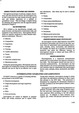 ARMED FORCES UNIFORMS AND INSIGNIA new information. Aids which may be used to identify
Through his knowledge of uniforms, insignia, decora- units are-
tions, and other distinctivedevices,the interrogator may Names.
be able to determine the rank, branch of service, type of
unit, and military experience of a military or Commanders.
paramilitary source. This knowledge is helpful during Home station identifications.
the planning and preparation and the approach phases
discussed in Chapter 3. Code designations and numbers.
OB INFORMATION Uniforms and insignia.
OB is defined as the identification, strength, com- e Guidons.
mand structure, and disposition of personnel, units, and Documents.
equipment of any military force. Interrogation OB ele-
ments are separate categories by which detailed infor- Military postal system data.
mation is maintained. Theyare- Equipment and vehicle markings.
Missions. UNDERSTANDINGBASIC PSYCHOLOGY
Composition.
Disposition.
Strength.
Training.
Combat effectiveness.
Tactics.
Logistics.
Electronic technical data.
Miscellaneousdata.
During the questioning phase, OB elements assist the
interrogator in verifyingthe accuracy of the information
obtained and can be used as an effective tool to gain
An interrogator can best adapt himself to the EPW's
or detainee's personality and control of the their reac-
tions when he understands basic psychological factors,
traits, attitudes, drives, motivations, and inhibitions.
For example, the timely use or promise of rewards and
incentives may mean the difference between an
interrogation's success or failure and future EPW or
detainee exploitation.
NEUROLlNGUlSTlCS
Neurolinguistics is a behavioral communication
model and a set of procedures that improve communica-
tion skills. The interrogator should read and react to
nonverbal communications. An interrogator can best
adapt himself to the source's personality and control his
own reactions when he understands basic psychological
factors, traits, attitudes, drives, motivations, and inhibi-
tions.
INTERROGATORCAPABILITIESAND LIMITATIONS
HUMINTcollection is capable of obtaining informa-
tion pertinent to all six IEW tasks:
Situation development.
Target development and target acquisition.
I&W.
IPB.
BDA.
Force protection.
Interrogators are trained as linguists to question
EPWs and civilian detainees and to exploit CEDs.
During their collection, interrogators attempt to obtain
and report any information possessed by these targets
that pertains to the IEW tasks. This persistence is
determined by comparing the information obtained to
the SIR contained in the interrogation element's collec-
tion mission.
Interrogators are capable of collectinginformation on
political, economic, and a wide range of military topics.
For the most part, interrogators attempt to organize
their collection effort according to the OB elements
analysts use. In addition to these elements, inter-
rogators also obtain PIR-directed information on the
 