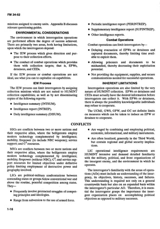 missions assigned to enemy units. Appendix B discusses
relevant questioning guides.
ENVIRONMENTALCONSIDERATIONS
The environment in which interrogation operations
are performed affects the degree of success achieved.
There are primarily two areas, both having limitations,
upon which the interrogators depend:
0 The IEW process which gives direction and pur-
pose to their collection efforts.
Periodic intelligence report (PERINTREP).
Supplementary intelligence report (SUPINTREP).
Other intelligence reports.
Combat Operations
Combat operations can limit interrogators by-
Delaying evacuation of EPWs or detainees and
captured documents, thereby limiting time avail-
able to exploit them.
The conduct of combat operations which provides Allowing prisoners and documents to be
them with collection targets; that is, EPWs, mishandled, thereby decreasing their exploitation
detainees, and CEDs. potential.
If the IEW process or combat operations are not Not providing the equipment, supplies, and secure
ideal, use what you can to capitalize on capabilities. communications needed for successful operations.
IEW Process INHERENT LIMITATIONS
The IEW process can limit interrogators by assigning Interrogation operations are also limited by the very
collection missions which are not suited to HUMINT nature of HUMINT collection. EPWs or detainees and
collection capabilities; as well as by not disseminating CEDs must actually have the desired information before
copies of thefollowing reports:
Intelligence summary (INTSUM).
Intelligence report (INTREP).
Daily intelligence summary (DISUM).
interrogators can collect it. With EPWs or detainees,
there is always the possibility knowledgeable individuals
may refuse to cooperate.
The UCMJ, GWS, GPW, and GC set definite limits
on measures which can be taken to induce an EPW or
detainee to cooperate.
CONFLICTS
HICs are conflicts between two or more nations and Are waged by combining and employing political,
their respective allies, where the belligerents employ economic, informational, and military instruments.
modern technology complemented by intelligence;
mobility; firepower (to include NBC weapons); service
Are often localized, generally in the Third World,
but contain regional and global security implica-
support; and c3resources.
tions.
MICs are conflicts between two or more nations and
their respective allies, where the belligerents employ
modern technology complemented by intelligence;
mobility; firepower (without NBC); c3;and service sup-
port resources for limited objectives under definitive
policy limiting employment of destructive power and
geography involved.
LICs are political-military confrontations between
contending states or groups below conventional war and
above the routine, peaceful competition among states.
They-
Frequently involve protracted struggles of compet-
ing principles and ideologies.
Range from subversion to the use of armed force.
LIC operational intelligence requirements are
HUMINT intensive and demand detailed familiarity
with the military, political, and front organizations of
the insurgent enemy, and the environment in which he
operates.
The interrogator's familiarity with the areas of opera-
tions (AOs) must include an understanding of the insur-
gency, its objectives, history, successes, and failures.
This understanding is required not only on a general
countlywide basis but also on an expanded basis within
the interrogator's particular AO. Therefore, it is essen-
tial the interrogator grasps the importance the insur-
gent organization places on accomplishing political
objectives as opposed to military successes.
 