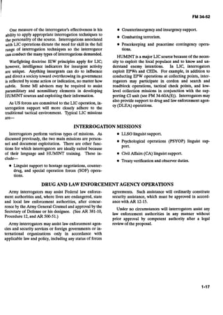 One measure of the interrogator's effectiveness is his
ability to apply appropriate interrogation techniques to
the personality of the source. Interrogations associated
with LIC operations dictate the need for skill in the full
range of interrogation techniques so the interrogator
can conduct the many types of interrogations demanded.
Warfighting doctrine IEW principles apply for LIC;
however, intelligence indicators for insurgent activity
are unique. Anything insurgents can do to influence
and direct a societytoward overthrowingits government
is reflected by some action or indication, no matter how
subtle. Some MI advisors may be required to assist
paramilitary and nonmilitary elements in developing
HUMINTsources and exploiting their information.
As US forces are committed to the LIC operation, in-
terrogation support will more closely adhere to the
traditional tactical environment. Qpical LIC missions
are-
@ Counterinsurgency and insurgencysupport.
Combatting terrorism.
Peacekeeping and peacetime contingency opera-
tions.
HUMINT is a major LIC sourcebecause of the neces-
sity to exploit the local populace and to know and un-
derstand enemy intentions. In LIC, interrogators
exploit EPWs and CEDs. For example, in addition to
conducting EPW operations at collecting points, inter-
rogators may participate in cordon and search and
roadblock operations, tactical check points, and low-
level collection missions in conjunction with the sup-
porting CI unit (see FM 34-60A(S)). Interrogators may
also provide support to drug and law enforcement agen-
cy (DLEA) operations.
INTERROGATIONMISSIONS
Interrogators perform various types of missions. As LLSO linguist support.
discussed previously, the two main missions are person-
nel and document exploitation. There are other func-
Psychological operations (PSYOP) linguist sup-
port.
tions for which interrogators are ideally suited because
of their language ~ ~ ~ - H U M I N Ttraining. These in- @ CivilAffairs (CA) linguist support.
clude--
Treaty verification and observer duties.
Linguist support to hostage negotiations, counter-
drug, and special operation forces (SOF) opera-
tions.
DRUG AND LAW ENFORCEMENTAGENCY OPERATIONS
Army interrogators may assist Federal law enforce- agreements. Such assistance will ordinarily constitute
ment authorities and, where lives are endangered, state security assistance, which must be approved in accord-
and local law enforcement authorities, after concur- ance with AR 12-15.
rence by the Army General Counsel and approval by the
Under no circumstances will interrogators assist any
Secretary of Defense or his designee. (See AR 381-10,
law authorilia in any manner without
Procedure 12,and AR 500-51.)
prior approval by competent authority after a legal
Army interrogators may assist law enforcement agen- review of the proposal.
cies and security services or foreign governments or in-
ternational organizations only in accordance with
applicable law and policy, including any status-offorces
 