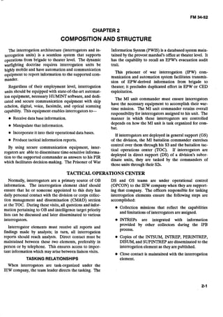 CHAPTER 2
COMPOSITIONAND STRUCTURE
The interrogation architecture (interrogators and in- Information System (PWIS) is a databased system main-
terrogation units) is a seamless system that supports tained by the provost marshal's officeat theater level. It
operations from brigade to theater level. The dynamic has the capability to recall an EPW's evacuation audit
warfighting doctrine requires interrogation units be trail.
highly mobile and have aitomation andcommunication
equipment to report information to the supported com-
This prisoner of war interrogation (IPW) com-
munication and automation system facilitates transmis-
mander.
sion of EPW-derived information from brigade to
Regardless of their employment level, interrogation theater; it precludes duplicated effort in EPW or CED
units should be equipped with state-of-the-art automat- exploitation.
ion equipment, necessary HUMINT software, and dedi-
The MI unit commander must ensure interrogators
cated and secure communication equipment with skip
have the necessary equipment to accomplish their war-
echelon, digital, voice, facsimile, and optical scanning
capability. Thisequipment enables interrogators to- time mission. The MI unit commander retains overall
responsibilityfor interrogators assigned to his unit. The
Receive data base information.
Manipulate that information.
manner in which these interrogators are controlled
depends on how the MI unit is task organized for com-
bat.
Incorporate it into their operational data bases.
If interrogators are deployed in general support (GS)
Produce tactical information reports. of the division, the MI battalion commander exercises
By using secure communication equipment, inter-
control over them through his S3 and the battalion tac-
tical operations center (TOC). If interrogators are
rogators are able to disseminatetime-sensitiveinforma-
deployed in direct support (DS) of a division's subor-
tion to the supported commander as answers to his PIR
which facilitatesdecision-making. The Prisoner of War
dinate units, they are tasked by the commanders of
those units through their S2s.
TACTICALOPERATIONS CENTER
Normally, interrogators are a primary source of OB
information. The interrogation element chief should
ensure that he or someone appointed to this duty has
daily personal contact with the division or corps collec-
tion management and dissemination (CM&D) section
at the TOC. During these visits, all questions and infor-
mation pertaining to OB and intelligence target priority
lists can be discussed and later disseminated to various
interrogators.
Interrogator elements must receive all reports and
findings made by analysts; in turn, all interrogation
reports should reach analysts. Direct contact must be
maintained between these two elements, preferably in
person or by telephone. This ensures access to impor-
tant information which may arise between liaison visits.
TASKING RELATIONSHIPS
DS and GS teams are under operational control
(OPCON) to the IEW companywhen they are support-
ing that company. The officers responsible for tasking
interrogation elements ensure the following steps are
accomplished:
Collection missions that reflect the capabilities
and limitations of interrogators are assigned.
INTREPs are integrated with information
provided by other collectors during the IPB
process.
Copies of the INTSUM, INTREP, PERINTREP,
DISUM, and SUPINTREP are disseminatedto the
interrogation element as they are published.
Close contact is maintained with the interrogation
element.
When interrogators are task-organized under the
IEW company, the team leader directs the tasking. The
 
