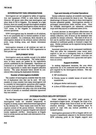 INTERROGATORTASK ORGANIZATIONS Type and Intensityof Combat Operations
Interrogators are not assigned by tables of organiza-
tion and equipment (TOE) to units below division.
However, MI parent units often task interrogators and
place them in DS to brigades. For example, in a light
division,there are usuallyenough interrogators assigned
to send forward deployed interrogation teams, known as
"GO" teams, to the brigades to complement light
divisionoperations.
EPW interrogation may be desirable at all echelons,
but is not practicable due to limited numbers of inter-
rogators available. As a minimum, there should be an
interrogation element at the division central collection
point, corps holding areas, and theater internment
facility.
Interrogation elements at all echelons are task or-
ganized, and may not mirror the TOE organization in
their parent unit.
DEPLOYMENTSITES
Interrogation assets are mobile enough to be shifted
in response to new developments. The initial deploy-
ment of these assets are guided by the exploitation
priority established by the commander. Operations are
conducted at an echelon that will allow interrogators
the best opportunity to satisfy their assigned collection
mission. The areas discussed below should be con-
sideredwhen makingthe deploymentdecisions.
Intense collection employs all available interrogators
with little or no provision for them to rest. The major
disadvantageof intense collection is these interrogators
become exhausted quickly. Interrogations amount to
prolonged conversations under extreme stress. Once
the available interrogators are exhausted, collection
stopsuntil they recover or additional assets arrive.
A severe decrease in interrogation effectiveness can
be expected between 12 and 18 hours after the onset of
intense collection, with 18 hours as the maximum time
possible for intense collection. This kind of all-out ef-
fort can be justified when critical information must be
obtained or confirmed quickly to forestall a major dis-
aster. Similar problems can be expected during intense
CED exploitation.
Sustained operations can be maintained indefinitely.
They also allow the commander some rested inter-
rogators to use on a contingency basis in a different
location. Disadvantages of sustained collection are
fewer sources are exploited over a given time and opera-
tions are slower.
Support Available
In making deployment decisions, the area where
operations are to be conducted must provide the sup-
port required by the interrogation element. This sup-
port includes-
Number of InterrogatorsAvailable MP coordination.
The number of interrogatorsavailable limit the num- Priority access to reliable means of secure com-
ber of deployment sites that can be used. MI com- munications.
manders at &rps consider how many interrogators will
be available for interrogation operations after augmen- Adequateshelterand security.
tation has been provided to subordinatedivisions. The A flow of CEDs and sourcesto exploit.
number of interrogators also play a key role in deciding
the level of intense or sustained collection operations
they can conduct.
INTERROGATIONBELOWDMSION
The first interrogation could take place at brigade. Other information the EPW might possess is
Interrogation teams are attached temporarily to developed at higher levels. At brigade, the scope of in-
brigades in enemy contactwhen determinedappropriate terrogation changes from hour-to-hour as the tactical
by the division G2. These teams come from the inter- situation develops. These interrogations must be
rogation section of the parent division. Interrogation geared to cope with any tactical possibility at a
personnel are organic to separatebrigades and armored moment's notice.
cavalry regiments (ACRS). ~nterro~ationat brigade Interrogation personnel in DS to brigade will be col-
level is strictly tactical and dealswith information of im- located or immediately adjacent to the division
mediatevalue.
EPW collecting point in the brigade support area
 