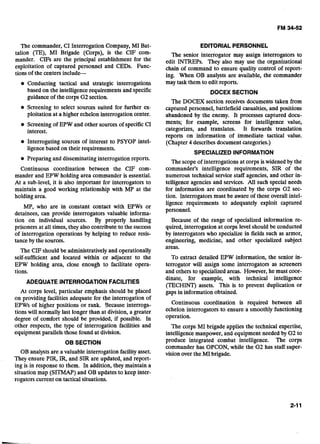The commander, CI Interrogation Company, MI Bat-
talion (TE), MI Brigade (Corps), is the CIF com-
mander. CIFs are the principal establishment for the
exploitation of captured personnel and CEDs. Func-
tions of the centers include-
Conducting tactical and strategic interrogations
based on the intelligence requirements and specific
guidanceof the corps G2section.
Screening to select sources suited for further ex-
ploitation at a higher echelon interrogation center.
Screening of EPW and other sources of specificCI
interest.
Interrogating sources of interest to PSYOP intel-
ligencebased on their requirements.
Preparing and disseminating interrogation reports.
Continuous coordination between the CIF com-
mander and EPW holding area commander is essential.
At a sub-level, it is also important for interrogators to
maintain a good working relationship with MP at the
holding area.
MP, who are in constant contact with EPWs or
detainees, can provide interrogators valuable informa-
tion on individual sources. By properly handling
prisoners at all times, they also contribute to the success
of interrogation operations by helping to reduce resis-
tance by the sources.
The CIF should be administrativelyand operationally
self-sufficient and located within or adjacent to the
EPW holding area, close enough to facilitate opera-
tions.
ADEQUATE INTERROGATION FACILITIES
At corps level, particular emphasis should be placed
on providing facilities adequate for the interrogation of
EPWs of higher positions or rank. Because interroga-
tions will normally last longer than at division, a greater
degree of comfort should be provided, if possible. In
other respects, the type of interrogation facilities and
equipment parallels those found at division.
08 SECTION
OB analystsare a valuable interrogation facilityasset.
They ensure PIR, IR, and SIR are updated, and report-
ing is in response to them. In addition, they maintain a
situation map (SITMAP) and OB updates to keep inter-
rogators current on tactical situations.
EDITORIALPERSONNEL
The senior interrogator may assign interrogators to
edit INTREPs. They also may use the organizational
chain of command to ensure quality control of report-
ing. When OB analysts are available, the commander
may task them to edit reports.
DOCEX SECTION
The DOCEX section receives documents taken from
captured personnel, battlefield casualties, and positions
abandoned by the enemy. It processes captured docu-
ments; for example, screens for intelligence value,
categorizes, and translates. It forwards translation
reports on information of immediate tactical value.
(Chapter 4 describesdocument categories.)
SPECIALIZED INFORMATION
The scope of interrogations at corps iswidened by the
commander's intelligence requirements, SIR of the
numerous technical service staff agencies, and other in-
telligence agencies and services. All such special needs
for information are coordinated by the corps G2 sec-
tion. Interrogators must be aware of these overall intel-
ligence requirements to adequately exploit captured
personnel.
Because of the range of specialized information re-
quired, interrogation at corps level should be conducted
by interrogators who specialize in fields such as armor,
engineering, medicine, and other specialized subject
areas.
To extract detailed EPW information, the senior in-
terrogator will assign some interrogators as screeners
and others to specializedareas. However, he must coor-
dinate, for example, with technical intelligence
(TECHINT) assets. This is to prevent duplication or
gaps in information obtained.
Continuous coordination is required between all
echelon interrogators to ensure a smoothly functioning
operation.
The corps MI brigade applies the technical expertise,
intelligence manpower, and equipment needed by G2 to
produce integrated combat intelligence. The corps
commander has OPCON, while the G2 has staff super-
vision over the MI brigade.
 