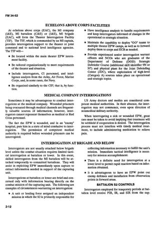 ECHELONSABOVE CORPS FACILITIES
At echelons above corps (EAC), the MI company Have intelligence analysts to handle requirements
(ME), MI battalion ( M E ) or (I&E), MI brigade and keep interrogators informed of changes in the
(EAC), will form the Theater Interrogation Facility operational or strategicsituation..d
(TIF): The TIF, which is commanded byan MI captain,
provides interrogation support to the theater or joint @ Maintain the capability to deploy "GO" teams to
command and to national level intelligence agencies. multiple theater EPW camps, as well as to forward
The TIFwill-
deploy them to corps and ECB as needed.
Be located within the main theater EPW intern- @ Provide experienced senior interrogation warrant
ment facility.
officers and NCOs who are graduates of the
Department of Defense (DOD) Strategic
Be tailored organizationally to meet requirements ~ebrieferCourse (additional skill identifier 9N or
of the theater and situation. N7) and physical plant for the Joint Debriefing
Include interrogators, CI personnel, and intel-
Center (JDC), where exploitation of high-level
(Category A) sources takes place on operational
ligence analysts from the Army, Air Force, Marine
and strategictopics.
Corps, and, in some cases, the Navy.
Be organized similarly to the CIF; that is, by func-
tion.
MEDICAL COMPANYINTERROGATIONS
Sometimes it may be advantageous to conduct inter- US Army doctors and medics are considered com-
rogations at the medical company. Wounded prisoners petent medical authorities. In their absence, the inter-
being evacuated through medical channels are frequent- rogation may not commence, even upon direction of
ly valuable sources of information; however, inter- nonmedical military authority.
rogators cannot represent themselves as medical or Red When interrogating a sick or wounded EPW, great
Cross personnel. care must be taken to avoid implying that treatment will
The fact the EPW is wounded, and in an "enemyn be withheld if cooperation is denied. The interrogation
hospital, puts him in a state of mind conducive to inter- process must not interfere with timely medical treat-
rogation. The permission of competent medical ment, to include administering medication to relieve
authority is required before wounded prisoners can be pain.
interrogated.
INTERROGATIONAT BRIGADEAND BELOW
Interrogators are not usually attached below brigade
level unless the combat situation requires limited tacti-
cal interrogation at battalion or lower. In this event,
skilled interrogators from the MI battalion will be at-
tached temporarily to committed battalions. They will
assist in exploiting EPW immediately upon capture to
extract information needed in support of the capturing
unit.
Interrogations at battalion or lower are brief and con-
cerned only with information bearing directly on the
combat mission of the capturing unit. The following are
examples of circumstanceswarranting an interrogation:
A unit or landing force assigned an independent
mission in which the S2is primarily responsible for
collecting information necessary to fulfill the unit's
mission. Immediate tactical intelligence is neces-
sary for mission accomplishment.
There is a definite need for interrogation at a
lower level to permit rapid reaction based on infor-
mation obtained.
It is advantageous to have an EPW point out
enemy defenses and installation from observation
points in forward areas.
BAlTALlON S2 CONTROLS
Interrogators employed for temporary periods at bat-
talion level receive PIR, IR, and SIR from the sup-
 
