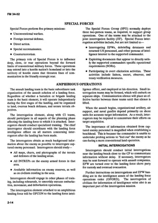 SPECIALFORCES
SpecialForces perform five primary missions: The Special Forces Group (SFG) normally deploys
three two-person teams, as required, to support group
Unconventional warfare.
operations. One of the teams may be attached to the
Foreign internal defense. joint interrogation facility (JIF). Special Forces inter-
rogation activitiesinclude,but are not limited to-
e Direct action.
Interrogating EPWs, debriefing detainees and
Special reconnaissance.
returned US personnel, and other persons of intel-
Counterterrorism. ligenceinterest to the supported commander.
The primary role of Special Forces is to influence Exploiting documents that appear to directly satis-
deep, close, or rear operations beyond the forward fy the supported commanders specific operational
limits of conventional military forces. These operations requirements (SORs).
may extend into a hostile nation's homeland o; into the
Participating in overt elicitation activities. These
territory of hostile states that threaten lines of com-
activities include liaison, escort, observer, and
munication in the friendlystrategicrear.
treaty verification measures.
AMPHIBIOUS OPERATIONS
The assault landing team is the basicsubordinate task
organization of the assault echelon of a landing force.
Regardless of whether a battalion or brigade landing
team is the basic element, it will operate independently
during the first stages of the landing, and be organized
to land, overrun beach defenses, and secure terrain ob-
jectives.
The interrogation element, along with CI teams,
should participate in all aspects of the planning phase
affectingthe landingforce to which it is attached. Inter-
rogators should conduct specialized training. The chief
interrogator should coordinate with the landing force
intelligence officer on all matters concerning inter-
rogators after the landing has been made.
The interrogators obtain as much background infor-
mation about the enemy as possible to interrogate cap-
tured enemypersonnel. Interrogators should study-
@ All maps, charts, and photographs of the terrain
and defensesof the landing areas.
All INTREPs on the enemy armed forces in that
area.
Available information on enemy reserves, as well
as on civilians residingin the area.
Interrogators should engage in other phases of train-
ing, including rehearsals, to smoothly execute embarka-
tion, movement,and debarkation operations.
ligence officer, and employed at his direction. Small in-
terrogation teams may be formed,which will embark on
separate ships. Communication silencewill place an ef-
fective barrier between these teams until that silence is
lifted.
When the assault begins, organizational artillery, air
support, and naval gunfire depend primarily on shore
units for accurate target information. As a result, inter-
rogators may be required to concentrate their efforts on
target acquisition.
The importance of information obtained from cap-
tured enemy personnel is magnifiedwhen establishing a
beachhead. This is because the commander is unable to
undertake probing actions to "feel out" the enemy as he
can during a more conventional land operation.
INITIALINTERROGATIONS
Interrogators should conduct initial interrogations
near the landing beach close to the CP to communicate
information without delay. If necessary, interrogators
may be sent forward to operate with assault companies.
EPW are turned over to the landing force shore party
for custody and eventual evacuation.
Further instructions on interrogations and EPW han-
dling are in the intelligence annex of the landing force
operations order (OPORD). The interrogation of
civilians for information of intelligence value also is an
important part of the interrogation mission.
The interrogation element attached to an amphibious
landing force will be OPCON to the landing force intel-
 