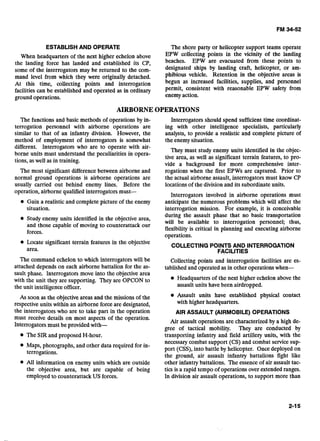 ESTABLISHAND OPERATE
When headquarters of the next higher echelon above
the landing force has landed and established its CP,
some of the interrogators may be returned to the com-
mand level from which they were originally detached.
At this time, collecting points and interrogation
facilities can be established and operated as in ordinary
ground operations.
The shore party or helicopter support teams operate
EPW collecting points in the vicinity of the landing
beaches. EPW are evacuated from these points to
designated ships by landing craft, helicopter, or am-
phibious vehicle. Retention in the objective areas is
begun as increased facilities, supplies, and personnel
permit, consistent with reasonable EPW safety from
enemy action.
AIRBORNE OPERATIONS
The functions and basic methods of operations by in- Interrogators should spend sufficient time coordinat-
terrogation personnel with airborne operations are ing with other intelligence specialists, particularly
similar to that of an infantry division. However, the analysts, to provide a realistic and complete picture of
method of employment of interrogators is somewhat the enemy situation.
different. Interrogators who are to operate with air-
borne units must understand the peculiarities in opera-
tions, as well as in training.
The most significant difference between airborne and
normal ground operations is airborne operations are
usually carried out behind enemy lines. Before the
operation, airborne qualified interrogators must-
* Gain a realistic and complete picture of the enemy
situation.
Study enemy units identified in the objective area,
and those capable of moving to counterattack our
forces.
They must study enemy units identified in the objec-
tive area, as well as significant terrain features, to pro-
vide a background for more comprehensive inter-
rogations when the first EPWs are captured. Prior to
the actual airborne assault, interrogators must know CP
locations of the division and its subordinate units.
Interrogators involved in airborne operations must
anticipate the numerous problems which will affect the
interrogation mission. For example, it is conceivable
during the assault phase that no basic transportation
will be available to interrogation personnel; thus,
flexibility is critical in planning and executing airborne
operations.
Locate significant terrain features in the objective
area.
COLLECTINGPOINTS AND INTERROGATION
FACILITIES
The command echelon to which interrogators will be Collecting points and interrogation facilities are es-
attached depends on each airborne battalion for the as- tablished and operated as in other operations when-
sault phase. Interrogators move into the objective area
with the unit they are supporting. They are OPCON to Headquarters of the next higher echelon above the
the unit intelligence officer. assault units have been airdropped.
As soon as the objective areas and the missions of the Assault units have established physical contact
respective units within an airborne force are designated, with higher headquarters.
the interrogators who are to take part in the operation AIR ASSAULT (AIRMOBILE) OPERATIONS
must receive details on most aspects of the operation.
Air assault operations are characterized by a high de-
Interrogators must be provided with-
gree of tactical mobility. They are conducted by
The SIR and proposed H-hour. transporting infantry and field artillery units, with the- .
necessary combat support (CS) and combat service sup-
* Maps, photographs, and other data required for in-
terrogations.
port (CSS), into battle by helicopter. Once deployed on
the ground, air assault infantry battalions fight like
All information on enemy units which are outside other infantry battalions. The essence of air assault tac-
the objective area, but are capable of being tics is a rapid tempo of operations over extended ranges.
employed to counterattack US forces. In division air assault operations, to support more than
 
