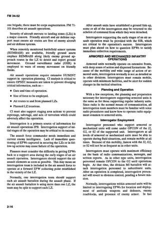 one brigade, there must be corps augmentation. FM 71-
101describesair assault operations.
Security of aircraft enroute to landing zones (LZs) is
a major concern. Friendly aircraft and air defense sup-
port must ensure air routes are free of enemy aircraft
and air defense systems.
When remotely monitored battlefield sensor systems
(REMBASS) are available, friendly ground assets
emplace REMBASS along likely enemy ground ap-
proach routes in the LZ to detect and report ground
movement. Ground surveillance radar (GSR) is
employed to warn of enemy movement on friendly
flanks.
Air assault operations require extensive HUMINT
support in operation planning. CI analysis is critical to
ensure OPSEC measures are taken to prevent divulging
criticalinformation, such as-
8 Date and time of operation.
8 Sizeof force to be employed.
8 Air routes to and from planned LZs.
8 Planned LZ locations.
CI must also support staging area actions to prevent
espionage, sabotage, and acts of terrorism which could
adversely affect the operation.
Interrogation is a primary source of information for
air assault operations IPB. Interrogation support of ini-
tial stagesof the operation may be critical to its success.
The assault force commander needs immediate and
current enemy intelligence. Lack of immediate ques-
tioning of EPWs captured in securing the LZs or in fol-
low-up actions may cause failure of the operation.
Planners must consider the difficulty in getting EPWs
back to a support area during the early stages of an air
assault operation. Interrogators should support the air
assault elements as soon as possible. This may mean an
interrogation team is included in the air assault force to
operate at a forward EPW collecting point established
in the vicinityof the LZ.
Normally, one interrogation team should support
each air assault battalion during the assault phase. If
the air assault battalion is using more than one LZ, the
team may be split to support each LZ.
After assault units have established a ground link-up,
some or all of the interrogators may be returned to the
echelon of command fromwhich theywere detached.
Interrogators supporting the early stages of an air as-
sault operation must be provided with the SIR, which
are critical to the operation's success. Interrogators
must plan ahead on how to question EPWs to satisfy
immediate collection requirements.
ARMORED AND MECHANIZED JNFANTRY

OPERATIONS 

Armored units normally operate on extensive fronts,
with deep zones of action and dispersed formations. Be-
cause of the mobility and wide range of action of ar-
mored units, interrogation normally is not as detailed as
in other divisions. Interrogators must remain mobile,
operatewith minimum facilities,and be alert for sudden
changesin the tactical situation.
Planningand Operation
With a few exceptions, the planning and preparation
necessary for interrogators supporting armored units is
the same as for those supporting regular infantry units.
Since radio is the normal means of communication, all
interrogation team members must be familiar with voice
radio procedures and know how to operate radio equip-
ment common to armored units.
Interrogator Employment
Interrogator personnel who support armored or
mechanized units will come under OPCON of the 52,
G2, or S2 of the supported unit. Interrogators at all
levels of armored or mechanized units must be able to
operate during fluid situations, and remain mobile at all
times. Because of this mobility, liaison with the 52, G2,
or S2will not be as frequent as in other units.
Interrogators must operate with maximum efficiency
on the basis of radio communications, messages, and
written reports. As in other type units, interrogation
personnel remain OPCON to the G2 until operations
begin. At that time, the division MI battalion will at-
tach interrogation personnel to subordinate units.
After an operation is completed, interrogation person-
nel will revert to division control, pending a future mis-
sion.
Normally, interrogations within armored units will be
limited to interrogating EPWs for location and deploy-
ment of antitank weapons and defenses, enemy
roadblocks, and presence of enemy armor. In fast
 