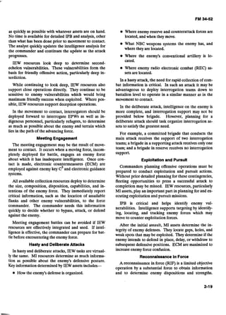 as quickly as possible with whatever assets are on hand.
No time is available for detailed IPB and analysis, other
than what has been done prior to movement to contact.
The analyst quickly updates the intelligence analysis for
the commander and continues the update as the attack
progresses.
IEW resources look deep to determine second-
echelon vulnerabilities. These vulnerabilities form the
basis for friendly offensive action, particularly deep in-
terdiction.
While continuing to look deep, IEW resources also
support close operations directly. They continue to be
sensitive to enemy vulnerabilities which would bring
maximum friendly success when exploited. Where pos-
sible, IEW resources support deception operations.
In the movement to contact, interrogators should be
deployed forward to interrogate EPWs as well as in-
digenous personnel, particularly refugees, to determine
as much as possible about the enemy and terrain which
lies in the path of the advancing force.
Meeting Engagement
The meeting engagement may be the result of move-
ment to contact. It occurs when a moving force, incom-
pletely deployed for battle, engages an enemy force
about which it has inadequate intelligence. Once con-
tact is made, electronic countermeasures (ECM) are
employed against enemy key and electronic guidance
systems.
All available collection resources deploy to determine
the size, composition, disposition, capabilities, and in-
tentions of the enemy force. They immediately report
critical information, such as the location of assailable
flanks and other enemy vulnerabilities, to the force
commander. The commander needs this information
quickly to decide whether to bypass, attack, or defend
against the enemy.
Meeting engagement battles can be avoided if IEW
resources are effectively integrated and used. If intel-
ligence is effective, the commander can prepare for bat-
tle before encountering the enemy force.
Hasty and DeliberateAttacks
In hasty and deliberate attacks, IEW tasks arevirtual-
ly the same. MI resources determine as much informa-
tion as possible about the enemy's defensive posture.
Key information determined by IEW assets includes-
How the enemy's defense is organized.
Where enemy reserve and counterattack forces are
located, and when they move.
What NBC weapons systems the enemy has, and
where they are located.
Where the enemy's conventional artillery is lo-
cated.
Where enemy radio electronic combat (REC) as-
sets arelocated.
In a hasty attack, the need for rapid collection of com-
bat information is critical. In such an attack it may be
advantageous to deploy interrogation teams down to
battalion level to operate in a similar manner as in the
movement to contact.
In the deliberate attack, intelligence on the enemy is
more complete, and interrogation support may not be
provided below brigade. However, planning for a
deliberate attack should task organize interrogation as-
sets to satisfythe greatest need.
For example, a committed brigade that conducts the
main attack receives the support of two interrogation
teams; a brigade in a supporting attack receives only one
team; and a brigade in reserve receives no interrogation
support.
Exploitation and Pursuit
Commanders planning offensive operations must be
prepared to conduct exploitation and pursuit- actions.
Without prior detailed planning for these contingencies,
fleeting opportunities to press a successful attack to
completion may be missed. IEW resources, particularly
MI assets, play an important part in planning for and ex-
ecuting exploitation and pursuit missions.
IPB is critical and helps identify enemy vul-
nerabilities. Intelligence supports targeting by identify-
ing, locating, and tracking enemy forces which may
move to counter exploitation forces.
After the initial assault, MI assets determine the in-
tegrity of enemy defenses. They locate gaps, holes, and
weak spots that may be exploited. They determine if the
enemy intends to defend in place, delay, or withdraw to
subsequent defensive positions. ECM are maximized to
increase enemy force confusion.
Reconnaissance In Force
A reconnaissance in force (RIF) is a limited objective
operation by a substantial force to obtain information
and to determine enemy dispositions and strengths.
 