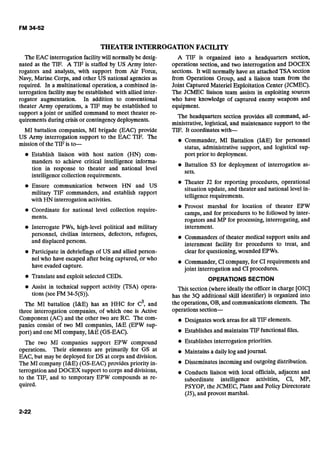 THEATER INTERROGATIONFACILITY
The EAC interrogation facilitywill normallybe desig-
nated as the TIF. A TIF is staffed by US Army inter-
rogators and analysts, with support from Air Force,
Navy, Marine Corps, and other US national agencies as
required. In a multinational operation, a combined in-
terrogation facility may be established with allied inter-
rogator augmentation. In addition to conventional
theater Army operations, a TIF may be established to
A TIF is organized into a headquarters section,
operations section, and two interrogation and DOCEX
sections. It will normally have an attached TSA section
from Operations Group, and a liaison team from the
Joint Captured Materiel Exploitation Center (JCMEC).
The JCMEC liaison team assists'in exploiting sources
who have knowledge of captured enemy weapons and
equipment.
support a joint or unified command to meet theater re-
The headquarters section provides all command, ad-
quirements during crisis or contingencydeployments.
ministrative, logistical, and maintenance support to the- -
MI battalion companies, MI brigade (EAC) provide TIF. It coordinates with-
US Army interrogation support to-the EAC ?Ik. The
mission of the TIFis to-
e Commander, MI Battalion (ME) for personnel
status, administrative support, and logistical sup-
Establish liaison with host nation (HN) com- port prior to deploymentr-
manders to achieve critical intelligence informa-
Battalion S3 for deployment of interrogation as-
tion in response to theater and national level
sets.
intelligencecollection requirements.-
Theater J2 for reporting procedures, operational
Ensure communication between HN and US situation update, and theater and national level in-
military TIF commanders, and establish rapport telligence requirements.
with HN interrogation activities.-
Provost marshal for location of theater EPW
Coordinate for national level collection require- camps, and for procedures to be followed by inter-
ments. rogators and MP for processing, interrogating, and
Interrogate PWs, high-level political and military internment.
personnel, civilian internees, defectors, refugees, Commanders of theater medical support units and
and displaced persons. internment facility for procedures to treat, and
Participate in debriefings of US and allied person- clear for questioning,wounded EPWs.
nel who have escaped after being captured,-or who Commander,CI company, for CI requirements and
have evaded capture. joint interrogation and CI procedures.
Translate and exploitselected CEDs. OPERATIONS SECTION
Assist in technical support activity (TSA) opera- This section (whereideally the officer in charge [OIC]
tions (see FM 34-5(S)). has the 3Q additional skill identifier) is organized into
The MI battalion (I&E) has an HHC for c3,and the operations, OB,and communicatiofls elements. The
three interrogation companies, of which one is Active operations section-
Component (AC) and the other two are RC. The com- e Designateswork areas for all TIFelements.
panies consist of two MI companies, I&E (EPW sup-
port) and one MI company, I&E (GS-EAC). Establishesand maintains TIFfunctional files.
The two MI companies support EPW compound Establishesinterrogation priorities.
operations. Their elements are primarily for GS at Maintainsa daily log and journal.
EAC, but may be deployed for DS at corps and division.
The MI company (ME) (GS-EAC) provides priority in- Disseminatesincomingand outgoingdistribution.
terrogation and DOCEX support to corps and divisions, Conducts liaison with local officials, adjacent and
to the TIF, and to temporary EPW compounds as re- subordinate intelligence activities, CI, MP,
quired. PSYOP, the JCMEC, Plans and Policy Directorate
(JS),and provost marshal.
 