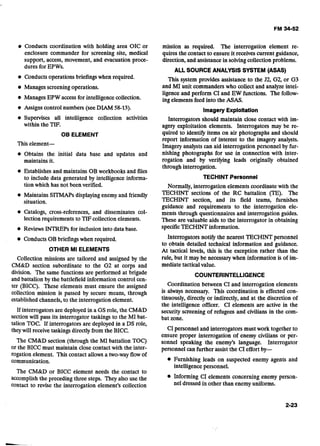 Conducts coordination with holding area OIC or
enclosure commander for screening site, medical
support, access, movement, and evacuation proce-
dures for EPWs.
Conductsoperationsbriefings when required.
Managesscreeningoperations.
Manages EPW access for intelligencecollection.
Assigns control numbers (seeDIAM 58-13).
Supervises all intelligence collection activities
within the TIF.
OB ELEMENT
This element-
@ Obtains the initial data base and updates and
maintains it.
Establishes and maintains OB workbooksand files
to include data generated by intelligence informa-
tion which has not been verified.
Maintains SITMAPsdisplayingenemy and friendly
situation.
Catalogs, cross-references, and disseminates col-
lection requirements to TIFcollection elements.
Reviews INTREPs for inclusion into data base.
ConductsOBbriefingswhen required.
OTHER MI ELEMENTS
Collection missions are tailored and assigned by the
CM&D section subordinate to the G2 at corps and
division. The same functions are performed at brigade
and battalion by the battlefield information control cen-
ter (BICC). These elements must ensure the assigned
collection mission is passed by secure means, through
established channels,to the interrogation element.
If interrogators are deployed in a GS role, the CM&D
section will pass its interrogator taskings to the MI bat-
talion TOC. If interrogators are deployed in a DS role,
theywill receive taskings directlyfrom the BICC.
The CM&D section (through the MI battalion TOC)
or the BICC must maintain close contact with the inter-
rogation element. This contact allows a two-way flowof
communication.
The CM&D or BICC element needs the contact to
accomplish the preceding three steps. They also use the
contact to revise the interrogation element's collection
mission as required. The interrogation element re-
quires the contact to ensure it receives current guidance,
direction, and assistancein solvingcollection problems.
ALL SOURCE ANALYSIS SYSTEM (ASAS)
This system provides assistance to the J2, G2, or G3
and MI unit commanders who collect and analyze intel-
ligence and perform CI and EW functions. The follow-
ing elements feed into the ASAS.
Imagery Exploltatlon
Interrogators should maintain close contact with im-
agery exploitation elements. Interrogators may be re-
quired to identi9 items on air photographs and should
report information of interest to the imagery analysts.
Imagery analysts can aid interrogation personnel by fur-
nishing photographs for use in connection with inter-
rogation and by verifying leads originally obtained
through interrogation.
TECHINT Personnel
Normally, interrogation elements coordinate with the
TECHINT sections of the RC battalion (TE). The
TECHINT section, and its field teams, furnishes
guidance and requirements to the interrogation ele-
ments through questionnaires and interrogation guides.
These are valuable aids to the interrogator in obtaining
specificTECHINT information.
Interrogators notify the nearest TECHINT personnel
to obtain detailed technical information and guidance.
At tactical levels, this is the exception rather than the
rule, but it may be necessary when information is of im-
mediate tacticalvalue.
COUNTERINTELLIGENCE
Coordination between CI and interrogation elements
is always necessary. This coordination is effected con-
tinuously, directly or indirectly, and at the discretion of
the intelligence officer. CI elements are active in the
security screening of refugees and civilians in the com-
bat zone.
CI personnel and interrogators must work together to
ensure proper interrogation of enemy civilians or per-
sonnel speaking the enemy's language. Interrogator
personnel can further assistthe CI effort by-
@ Furnishing leads on suspected enemy agents and
intelligencepersonnel.
.InformingCI elements concerning enemy person-
nel dressed in other than enemyuniforms.
 