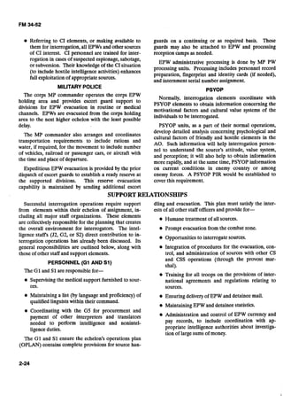 Referring to CI elements, or making available to guards on a continuing or as required basis. These
them for interrogation, all EPWs and other sources guards may also be attached to EPW and processing
of CI interest. CI personnel are trained for inter- reception campsas needed.
rogation in cases of suspected espionage, sabotage,
EPW administrative processing is done by MP PW
or subversion. Their knowledgeof the CI situation
processing units. includes personnel
(to include hostile intelligence activities) enhances
preparation, fingerprint and identity cards (if needed),
full exploitation of appropriatesources.
and internment serial number assignment.
MILITARY POLICE
-
PSYOP
The corps MP commander operates the corps EPW
Normally, interrogation elements coordinate with
area and provides escort guard to
PSYOP elements to obtain information concerning the
divisions for EPW evacuation in routine or medical
motivational factors and cultural value systems of the
channels. EPWs are evacuated from the corps holding
to be interrogated.
area to the next higher echelon with the least possible-
delay. PSYOP units, as a part of their normal operations,
develop detailed analysis concerning psychological and
The MP commander also arranges and coordinates cultural factors of friendly and hostile elements in the
transportation requirements to include rations and
AO. Such information will help interrogation person-
water, if required, for the movement to include number nel to understand the source's attitude, value system,
of vehicles, railroad or passenger cars, or aircraft with
and perception; it will also help to obtain information
the time and place of departure. more rapidly, and at the same time, PSYOP information
Expeditious EPW evacuation is provided by the prior on current conditions in enemy country or among
dispatch of escort guards to establish a ready reserve at enemy forces. A PSYOP PIR would be established to
the supported divisions. This reserve evacuation cover this requirement.
capability is maintained by sending additional escort
SUPPORTRELATIONSHIPS
Successful interrogation operations require support
from elements within their echelon of assignment, in-
cluding all major staff organizations. These elements
are collectivelyresponsible for the planning that creates
the overall environment for interrogators. The intel-
ligence staffs (J2, G2, or S2) direct contribution to in-
terrogation operations has already been discussed. Its
general responsibilities are outlined below, along with
those of other staff and support elements.
PERSONNEL (GI AND S1)
dling and evacuation. This plan must satisfy the inter-
ests of all other staff officersand provide for-
e Humane treatment of all sources.
Prompt evacuation from the combat zone.
Opportunities to interrogate sources.
Integration of procedures for the evacuation, con-
trol, and administration of sources with other CS
and CSS operations (through the provost mar-
shal).
The GI and S1are responsible for-
e Training for all troops on the provisions of inter-
Supervisingthe medical support furnished to sour- national agreements and regulations relating to
ces. sources.
Maintaining a list (by language and proficiency) of Ensuring deliveryof EPW and detainee mail.
qualifiedlinguistswithin their command.
Maintaining EPW and detainee statistics.-
Coordinating with the G5 for procurement and
payment of other interpreters and translators Administration and control of EPW currency and
needed to perform intelligence and nonintel- pay records, to include coordination with ap-
ligence duties. propriate intelligence authorities about investiga-
tion of large sums of money.
The G1 and S1 ensure the echelon's operations plan
(OPLAN) contains complete provisions for source han-
 
