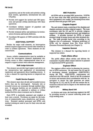 population; and on the works and activities arising
from treaties, agreements, international law, and
US policy.
Provide civil support for tactical and CSS opera-
tions and prevent civilian interference with these
operations.
Coordinate military support of populace and
resource control programs.
Provide technical advice and assistance in reorien-
tation of sources and enemy defectors.
Coordinate MI aspects of CMO activities with the
G2 or S2.
ADDITIONAL SUPPORT
Besides the major staff elements, an interrogation
element requires support from several other elements in
order to conduct operations. These elements are dis-
cussed below.
Communications
Secure, reliable communication must be available at
or -near the interrogation element's deployment site.
Priority access to these communications must be ar-
ranged to support contact with collection management.
Staff Judge Advocate
This element can provide legal support and advice on
the interpretation and application of international
regulations and agreements about handling sources. It
is also a channel for reporting known or suspected war
crimes.
Health Service Support
This element must clear all sick and wounded sources
'
before they can be interrogated. Seriously sick or
wounded sources are evacuated through medical chan-
nels. If adequate facilities are not available in EPW
hospitals, EPWs are admitted to military or civilian
medical facilities where treatment can be obtained.
Each EPW is medically examined and weighed at
least once a month. Provisions are made for the isola-
tion of communicable cases, disinfection, and inocula-
tions. Retained medical personnel and EPWs with
medical training are used to care for their own sick and
wounded.
NBC Protection
All EPWs will be provided NBC protection. If EPWs
do not have their own NBC protection equipment, or
their equipment is not usable, the detaining forces must
provide them with proper NBC gear.
Chaplain Support
The unit ministry team, consisting of the chaplain and
chaplain assistant, provides religious support. The team
coordinates with the G5 and S5 to provide religious
support for refugees, displaced persons, and indigenous
civilians. It provides services for EPWs or assists
detained clergy of enemy forces and other detained cler-
gy. The team provides burial rites according to the
religious rites of combatants. Religious preference of
EPWs will be obtained from DA Form 4237-R
(Detainee Personnel Record) (see Chapter 3).
Inspector General
This element is a channel for reporting known or
suspected war crimes.
Public Affairs officer
The public affairs officer advises and informs the
commander of public affairs impact inherent in planned
or implemented EPW operations.
Engineer Officer
The engineer officer assists in planning the construc-
tion of EPW enclosures. He also assists the G2 and S2
in developing obstacle intelligence (OBSTINTEL)
during the IPB. OBSTINTEL requirements are
reflected in the PIR and IR. Much of the IR is technical
in nature and warrants direct coordination with the in-
terrogator to ensure the right questions are asked.
Through the J2, G2, and S2, he will also analyze the in-
formation collected and its impact on the maneuver and
engineer plan.
Military Band Unit
At division and corps, the band may augment the MP
by providing security at central collecting points and
corps holding areas.
 