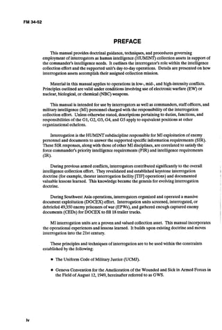 PREFACE
This manual provides doctrinal guidance, techniques,and procedures governing
employmentof interrogators as human intelligence(HUMINT) collection assets in support of
the commander's intelligenceneeds. It outlines the interrogator's role within the intelligence
collection effort and the supported unit's day-to-dayoperations. Details are presented on how
interrogation assets accomplish their assignedcollectionmission.
Material in this manual applies to operations in low-, mid-, and high-intensityconflicts.
Principlesoutlined arevalid under conditions involvinguse of electronicwarfare (EW) or
nuclear, biological,or chemical (NBC)weapons.
This manual is intended for use by interrogators aswell as commanders,staff officers,and
militaryintelligence (MI) personnel chargedwith the responsibilityof the interrogation
collection effort. Unless otherwisestated, descriptionspertaining to duties, functions,and
responsibilitiesof the GI, G2, G3, G4, and G5 apply to equivalent positions at other
organizational echelons.
Interrogation is the HUMINTsubdisciplineresponsiblefor MI exploitation of enemy
personnel and documents to answer the supported specificinformation requirements (SIR).
These SIR responses,alongwith those of other MI disciplines, are correlated to satisfythe
force commander's priority intelligencerequirements (PIR) and intelligencerequirements
(IRIS
During previousarmed conflicts, interrogators contributed significantlyto the overall
intelligencecollection effort. They revalidated and establishedkeystoneinterrogation
doctrine (for example,theater interrogation facility [TIq operations) and documented
valuablelessons learned. This knowledgebecamethe genesis for evolvinginterrogation
doctrine.
During SouthwestAsia operations, interrogators organizedand operated a massive
document exploitation (DOCEX) effort. Interrogation units screened,interrogated, or
debriefed49,350enemy prisoners of war (EPWs),and gathered enough captured enemy
documents (CEDs) for DOCEX to fill 18trailer trucks.
MI interrogation units are a proven and valued collectionasset. This manual incorporates
the operational experiencesand lessons learned. It builds upon existingdoctrine and moves
interrogation into the 21st century.
Theseprinciples and techniquesof interrogation are to be used within the constraints
establishedby the following:
The Uniform Code of Military Justice (UCMJ).
Geneva Conventionfor the Amelioration of the Wounded and Sick in Armed Forces in
the Field of August 12,1949,hereinafter referred to as GWS.
 