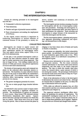 CHAPTER 3
THE INTERROGATION PROCESS
Criteria for selecting personnel to be interrogated ments, number and conditions of detainees, and
varywith the- time restrictions.
Commander's collection requirements. The interrogation process involves screening of sources
for interrogation and the use of interrogation techni-
Time limitations.
ques and procedures. Screening and interrogation in-
Number and types of potential sources available. volve complex interpersonal skills, and many aspects of
their performance are subjective. Each screening and
Exact circumstances surrounding the em~lo~ment
interrogation is unique because of the interaction be-
of US Forces.
tween the interrogator and the source.-
In this regard, source selection is important in
The five interrogation phases-planning and prepara-
conducting interrogation at tactical echelons of
tion, approach, questioning, termination, and report-
command because of the proximity to enemy ele-
ing-are discussed later in this chapter.
COLLECTION PRIORITY
Interrogators are trained to exploit sources and clinging to very basic values (love of family and loyalty
CEDs. This allows the all-source collection manager to friends or comrades).
three exploitation options for interrogation assets:
Since humans are adaptable, this initial vulnerability
They may exploit sources alone, exploit CEDs, or ex-
passes quickly. An individual's established values begin
ploit both simultaneously.
to assert themselves again within a day or two. When
In the past, it was assumed interrogators could ac- this happens, much of an individual~s~susceptibilityto
complish the dual collection mission no matter what interrogation is gone.
type of combat operations were being supported. This
Memory stores information in two areas: short-term
may no longer be true. Unit staffing, coupled with the
and long-term memory. The five senses constantly
amount of CEDs and sources, may prevent exploitation
transmit information to the brain's short-term memory
of sources and CEDs simultaneously.
temporarily and then shifts to the brain's long-term
The density of interrogation assets and command em- memory. The time at which this transfer takes place
phasis on the collection effort determine mission re- varies, but research shows a great amount of detail is
quirements. The feasibility of a dual collection mission lost during that transfer. The percentage of information
may also be the result of initial IPB by the commander's lost beyond recall varies from study to study, but 70 per-
intelligence staff. If an echelon cannot conduct a dual cent is a conservative estimate.
collec~oneffort, interrogating sources receives the
priority for two reasons:
Much of the information of value to the interrogator
is information the source is not aware he has. Although
The greater intelligence potential of a source. no research data is available in this area, it is likely this
type of information will be lost quickly.
The rate at which people forget detailed informa-
tion. CEDs, while not affected by memory loss, are often
time-sensitive and thus are screened quickly for possible
An individual's value system is easier to bypass imme
exploitation (see Chapter 4).
diately after undergoing a significant traumatic ex-
perience. The circumstances of capture are traumatic The supported echelon's intelligence officer deter-
for most sources. Many former PWs indicated extreme mines the guidelines for priority of exploitation. The
disorientation immediately after capture. Capture commander's intelligence needs and the JTs, GTs, or
thrusts them into a foreign environment over which they S2's estimate of the enemy's intentions dictate the ex-
have no control. Their mores were of no use to them tent to which these guidelines can be applied. Exploita-
during this period. Most of them survived this phase by tion priorities are reviewed and changed when needed.
 