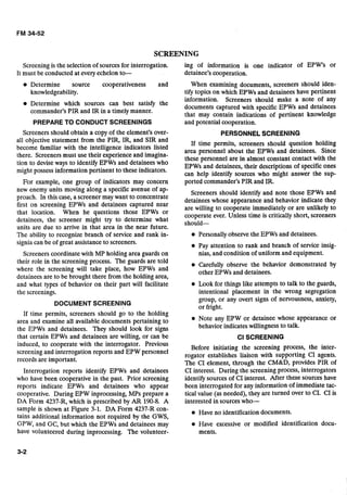 SCREENING
Screening is the selection of sources for interrogation. ing of information is one indicator of EPW's or
It must be conducted at every echelon to- detainee's cooperation.
Determine source cooperativeness and When examining documents, screeners should iden-
knowledgeability. tify topics on which EPWs and detainees have pertinent
information. Screeners should make a note of any
Determine which sources can the
documents captured with specific EPWs and detainees
commander's PIR and IR in a timely manner.
that may contain indications of pertinent knowledge
PREPARE TO CONDUCT SCREENINGS and potential cooperation.
Screeners should obtain a copy of the element's over- PERSONNELSCREENING
all objective statement from the PIR, IR, and SIR and If time permits, screeners should question holding
become familiar with the intelligence indicators listed area personnel about the EPWs and detainees. Since
there. Screeners must use their experience and imagina- these personnel are in almost constant contact with the
tion to devise ways to identify EPWs and detainees who EpWs and detainees,their descriptionsof ones
might possess information pertinent to these indicators. can help identify sources who might answer the sup-
For example, one group of indicators may concern ported commander's PIR and IR.
new enemy units moving along a specific avenue of ap- Screeners should identify and note those EPWs and
proach. In this case, a screener may want to concentrate detainees whose appearance and behavior indicate they
first On screening EPWs and detainees near
are willing to cooperate immediately or are unlikely to
that location' When he questions those EPWs Or
cooperate ever. Unless time is critically short, screeners
detainees, the screener might try to determine what should-
units are due to arrive in that area in the near future.
The ability to recognize branch of service and rank in- Personally observe the EPWs and detainees.
signia can be of great assistance to screeners. Pay attention to rank and branch of service insig-
Screeners coordinate with MP holding area guards on nias, and condition of uniform and equipment.
their role in the screening process. The guards are told Carefully observe the behavior demonstrated by
where the screening will take place, how EPWs and
detainees are to be brought there from the holding area,
other EPWs and detainees.
and what types of behavior on their part will facilitate Look for things like attempts to talk to the guards,
the screenings. intentional placement in the wrong segregation
DOCUMENT SCREENING
group, or any overt signs of nervousness, anxiety,
I or fright.-
If time permits, screeners should go to the holding
area and examine all available documents pertaining to Note any EPW or detainee whose appearance or
the EPWs and detainees. They should look for signs behavior indicates willingness to talk.
that certain EPWs and detainees are willing, or can be CI SCREENING
induced, to cooperate with
screening and interrogation
records are important.
the interrogator. Previous
reports and EPW personnel
Interrogation reports identify EPWs and detainees
who have been cooperative in the past. Prior screening
reports indicate EPWs and detainees who appear
cooperative. During EPW inprocessing, MPs prepare a
DA Form 4237-R, which is prescribed by AR 190-8. A
sample is shown at Figure 3-1. DA Form 4237-R con-
tains additional information not required by the GWS,
GPW, and GC, but which the EPWs and detainees may
have volunteered during inprocessing. The volunteer-
Before initiating the screening process, the inter-
rogator establishes liaison with supporting CI agents.
The CI element, through the CM&D, provides PIR of
CI interest. During the screening process, interrogators
identify sources of CI interest. After these sources have
been interrogated for any information of immediate tac-
tical value (as needed), they are turned over to CI. CI is
interested in sourceswho-
Have no identification documents.
Have excessive or modified identification docu-
ments.
 