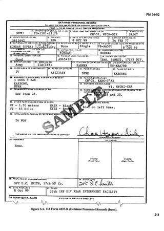 DETAINEE PERSONNEL RECORD
For us0 of thl8 form. u AR 1808.the proponant agency Is OOZSPER.
PART I - TO BE COMPLETED AT T I M E OF MOCESSINC
See Item 28.
26 WON
36. REMARKS
None.
37. PUOTO
PHOTO
(Front V k w )
PHOTO
( R l l h l PmlUr)
38. PREPARED BY Ilndiuldual and unit)
SFC D.C. SMITH, 17th MP Co.
Lg DATE PREPAAEO 41. PLACE
8 Oct 99 '29th INF DIV REAR INTERNMENT FACILITY
39. SIGNA
DA FORM 4237.R. Aug 85 EDITION OF M A V 8 1 IS OBSOLETE
n d A A
Figure 3-1. DA Form 4237-R (Detainee PersonnelRecord) (front).
 