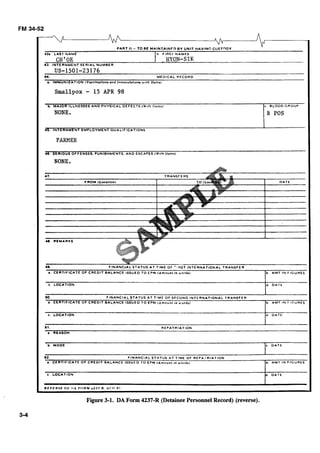 FM 34-52
h A-
P A R T I1 - T O RE M A I N T A I N F D B Y U N I T H A V I N C C U S T n D V
.-
41. L A S l N A M E D FIRS1 N A M E S
CH'OE H N N - SIK
43. I N T E R N M E N T S E R I A L N U M B E R
US-1501-23176 

44. M E D I C A L RECORD
r. I M M U N I Z A T I O N IVacclnollonr and lnnoculal~on.with D~IPSJ
Smallpox - 15 APR 98
b. M A J O R ILLNESSES A N 0 PHYSICAL DEFECTS (Wlth IJafrrJ c. B L O O D GFIOUP
NONE. B POS 

45. I N T E R N M E N T E M P L O Y M E N T (IUALIFICATIDNS
FARMER 

46. SERIOUS OFFENSES. PUNISHMENTS. A N D ESCAPES (Wtth U a f r r l
NONE. 

40. FINANCLAL STATUS A T TIME OF "HST I N T E R N A T I O N A L T R A N S F E R
I. CERTIFICATE O F C R E D I T B A L A N C E ISSUED TO EPW (Amount in unontr~ b A M T I N I ICURES
C. L O C A T I O N d D A T C
60. F I N A N C I A L S T A T U S A T T I M E OF SECOND l N T t R N A T I O N A L T R A N S F E R
I . CERTIFICATE O F C R E D I T B A L A N C E ISSUE0 TO EPW l ~ m o u n t~n~~.orA,j b A M T I N f IGuRES
C. L O C A T I O N
-61.
r . REASON
R E P A T R I A T I O N
d DATE
b. MODE c. D A T E
I ? . F I N A N C I A L STATUS A T TIMC OF R E P A i R I A T I O N
r . C E R T I F I C A T E OF C R E D I T B A L A N C E ISSUFD TO EPW IAma,unl ~nwords) b. AMT I N F l C U R t S
c. L O C A T I O N ' d D A T E
R R V F Y d C O f ' ! I A P I ) P Y .?.?I R , A1.Y: R q
Figure 3-1. DA Form 4237-R (Detainee Personnel Record) (reverse).
 