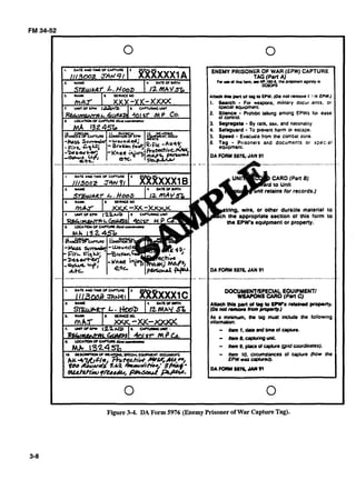 0 0
A n x h pMof tag P EPW. (Do nol removr f -1EPW.)
1. Search - For weapons. m~l~larydocur .ents. or
speaal equpment
3. Segregate - By tank. sex. and nat~onal~ty
4. Safeguard -To pevent harm ofescape.
5. S p e d - Evacua:a from the ccur~tatzone
DA FORM 59762JAN 91
,wire, or other duraole material to
appropriate section of this fonn to
EPW's equipment or property.
DA FORM5976, JAN 91
OOCUMEKTRPECIAL EOUIPYENTI
WlUPONS CARD (Part C)
A m tM1 put of trg to EPWs r o t a M proparty.
i D o n o t m n o m C F o m ~ . J
As a mlnimwn. the tag must inckde Lhe lollow~ng
- n ~ l . ~ r d ~ o l ~ e .
- //an8.crpbringvut.
- Hem 9, placeolcqHwe (grni coordinates).
- Hem lo. c i r u m m e s of capture (how the
EPW was W U I ~ ) .
0 0
,
Figure3-4. DA Form 5976 (EnemyPrisoner ofWar CaptureTag).
 